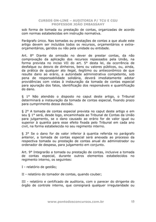 CURSOS ON-LINE – AUDITORIA P/ TCU E CGU
PROFESSOR JOÃO IMBASSAHY
www.pontodosconcursos.com.br 13
sob forma de tomada ou prestação de contas, organizadas de acordo
com normas estabelecidas em instrução normativa.
Parágrafo único. Nas tomadas ou prestações de contas a que alude este
artigo devem ser incluídos todos os recursos, orçamentários e extra-
orçamentários, geridos ou não pela unidade ou entidade.
Art. 8° Diante da omissão no dever de prestar contas, da não
comprovação da aplicação dos recursos repassados pela União, na
forma prevista no inciso VII do art. 5° desta lei, da ocorrência de
desfalque ou desvio de dinheiros, bens ou valores públicos, ou, ainda,
da prática de qualquer ato ilegal, ilegítimo ou antieconômico de que
resulte dano ao erário, a autoridade administrativa competente, sob
pena de responsabilidade solidária, deverá imediatamente adotar
providências com vistas à instauração da tomada de contas especial
para apuração dos fatos, identificação dos responsáveis e quantificação
do dano.
§ 1° Não atendido o disposto no caput deste artigo, o Tribunal
determinará a instauração da tomada de contas especial, fixando prazo
para cumprimento dessa decisão.
§ 2° A tomada de contas especial prevista no caput deste artigo e em
seu § 1° será, desde logo, encaminhada ao Tribunal de Contas da União
para julgamento, se o dano causado ao erário for de valor igual ou
superior à quantia para esse efeito fixada pelo Tribunal em cada ano
civil, na forma estabelecida no seu regimento interno.
§ 3° Se o dano for de valor inferior à quantia referida no parágrafo
anterior, a tomada de contas especial será anexada ao processo da
respectiva tomada ou prestação de contas anual do administrador ou
ordenador de despesa, para julgamento em conjunto.
Art. 9° Integrarão a tomada ou prestação de contas, inclusive a tomada
de contas especial, durante outros elementos estabelecidos no
regimento interno, os seguintes:
I - relatório de gestão;
II - relatório do tomador de contas, quando couber;
III - relatório e certificado de auditoria, com o parecer do dirigente do
órgão de controle interno, que consignará qualquer irregularidade ou
 