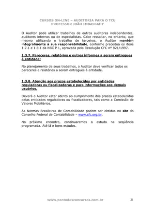 CURSOS ON-LINE – AUDITORIA PARA O TCU
PROFESSOR JOÃO IMBASSAHY
www.pontodosconcursos.com.br 21
O Auditor pode utilizar trabalhos de outros auditores independentes,
auditores internos ou de especialistas. Cabe ressaltar, no entanto, que
mesmo utilizando o trabalho de terceiros, o Auditor mantém
integralmente a sua responsabilidade, conforme preceitua os itens
1.7.1 e 1.8.1 da NBC P 1, aprovada pela Resolução CFC nº 821/1997.
1.3.7. Pareceres, relatórios e outros informes a serem entregues
à entidade;
No planejamento de seus trabalhos, o Auditor deve verificar todos os
pareceres e relatórios a serem entregues à entidade.
1.3.8. Atenção aos prazos estabelecidos por entidades
reguladoras ou fiscalizadoras e para informações aos demais
usuários.
Deverá o Auditor estar atento ao cumprimento dos prazos estabelecidos
pelas entidades reguladoras ou fiscalizadoras, tais como a Comissão de
Valores Mobiliários.
As Normas Brasileiras de Contabilidade podem ser obtidas no site do
Conselho Federal de Contabilidade – www.cfc.org.br.
No próximo encontro, continuaremos o estudo na seqüência
programada. Até lá e bons estudos.
 