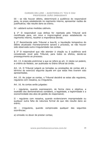 CURSOS ON-LINE – AUDITORIA P/ TCU E CGU
PROFESSOR JOÃO IMBASSAHY
www.pontodosconcursos.com.br 15
III - se não houver débito, determinará a audiência do responsável
para, no prazo estabelecido no regimento interno, apresentar razões de
justificativa; não resulte dano ao erário;
IV - adotará outras medidas cabíveis.
§ 1° O responsável cuja defesa for rejeitada pelo Tribunal será
cientificado para, em novo e improrrogável prazo estabelecido no
regimento interno, recolher a importância devida.
§ 2° Reconhecida pelo Tribunal a boa-fé, a liquidação tempestiva do
débito atualizado monetariamente sanará o processo, se não houver
sido observada outra irregularidade nas contas.
§ 3° O responsável que não atender à citação ou à audiência será
considerado revel pelo Tribunal, para todos os efeitos, dando-se
prosseguimento ao processo.
Art. 13. A decisão preliminar a que se refere ao art. 11 desta Lei poderá,
a critério do Relator, ser publicada no Diário Oficial da União.
Art. 14. O Tribunal julgará as tomadas ou prestações de contas até o
término do exercício seguinte àquele em que estas lhes tiverem sido
apresentadas.
Art. 15. Ao julgar as contas, o Tribunal decidirá se estas são regulares,
regulares com ressalva, ou irregulares.
Art. 16. As contas serão julgadas:
I - regulares, quando expressarem, de forma clara e objetiva, a
exatidão dos demonstrativos contábeis, a legalidade, a legitimidade e a
economicidade dos atos de gestão do responsável;
II - regulares com ressalva, quando evidenciarem impropriedade ou
qualquer outra falta de natureza formal de que não resulte dano ao
erário;
III - irregulares, quando comprovada qualquer das seguintes
ocorrências:
a) omissão no dever de prestar contas;
 
