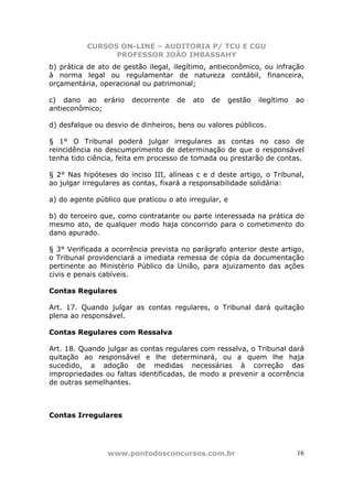 CURSOS ON-LINE – AUDITORIA P/ TCU E CGU
PROFESSOR JOÃO IMBASSAHY
www.pontodosconcursos.com.br 16
b) prática de ato de gestão ilegal, ilegítimo, antieconômico, ou infração
à norma legal ou regulamentar de natureza contábil, financeira,
orçamentária, operacional ou patrimonial;
c) dano ao erário decorrente de ato de gestão ilegítimo ao
antieconômico;
d) desfalque ou desvio de dinheiros, bens ou valores públicos.
§ 1° O Tribunal poderá julgar irregulares as contas no caso de
reincidência no descumprimento de determinação de que o responsável
tenha tido ciência, feita em processo de tomada ou prestarão de contas.
§ 2° Nas hipóteses do inciso III, alíneas c e d deste artigo, o Tribunal,
ao julgar irregulares as contas, fixará a responsabilidade solidária:
a) do agente público que praticou o ato irregular, e
b) do terceiro que, como contratante ou parte interessada na prática do
mesmo ato, de qualquer modo haja concorrido para o cometimento do
dano apurado.
§ 3° Verificada a ocorrência prevista no parágrafo anterior deste artigo,
o Tribunal providenciará a imediata remessa de cópia da documentação
pertinente ao Ministério Público da União, para ajuizamento das ações
civis e penais cabíveis.
Contas Regulares
Art. 17. Quando julgar as contas regulares, o Tribunal dará quitação
plena ao responsável.
Contas Regulares com Ressalva
Art. 18. Quando julgar as contas regulares com ressalva, o Tribunal dará
quitação ao responsável e lhe determinará, ou a quem lhe haja
sucedido, a adoção de medidas necessárias à correção das
impropriedades ou faltas identificadas, de modo a prevenir a ocorrência
de outras semelhantes.
Contas Irregulares
 