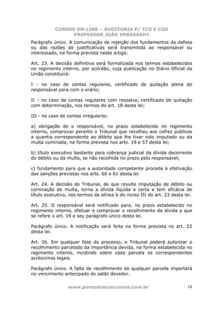 CURSOS ON-LINE – AUDITORIA P/ TCU E CGU
PROFESSOR JOÃO IMBASSAHY
www.pontodosconcursos.com.br 18
Parágrafo único. A comunicação de rejeição dos fundamentos da defesa
ou das razões de justificativas será transmitida ao responsável ou
interessado, na forma prevista neste artigo.
Art. 23. A decisão definitiva será formalizada nos termos estabelecidos
no regimento interno, por acórdão, cuja publicação no Diário Oficial da
União constituirá:
I - no caso de contas regulares, certificado de quitação plena do
responsável para com o erário;
II - no caso de contas regulares com ressalva, certificado de quitação
com determinação, nos termos do art. 18 desta lei;
III - no caso de contas irregulares:
a) obrigação de o responsável, no prazo estabelecido no regimento
interno, comprovar perante o Tribunal que recolheu aos cofres públicos
a quantia correspondente ao débito que lhe tiver sido imputado ou da
multa cominada, na forma prevista nos arts. 19 e 57 desta lei;
b) título executivo bastante para cobrança judicial da dívida decorrente
do débito ou da multa, se não recolhida no prazo pelo responsável;
c) fundamento para que a autoridade competente proceda à efetivação
das sanções previstas nos arts. 60 e 61 desta lei.
Art. 24. A decisão do Tribunal, de que resulte imputação de débito ou
cominação de multa, torna a dívida líquida e certa e tem eficácia de
título executivo, nos termos da alínea b do inciso III do art. 23 desta lei.
Art. 25. O responsável será notificado para, no prazo estabelecido no
regimento interno, efetuar e comprovar o recolhimento da dívida a que
se refere o art. 19 e seu parágrafo único desta lei.
Parágrafo único. A notificação será feita na forma prevista no art. 22
desta lei.
Art. 26. Em qualquer fase do processo, o Tribunal poderá autorizar o
recolhimento parcelado da importância devida, na forma estabelecida no
regimento interno, incidindo sobre cada parcela os correspondentes
acréscimos legais.
Parágrafo único. A falta de recolhimento de qualquer parcela importará
no vencimento antecipado do saldo devedor.
 