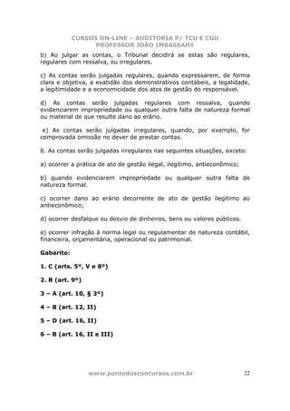 CURSOS ON-LINE – AUDITORIA P/ TCU E CGU
PROFESSOR JOÃO IMBASSAHY
www.pontodosconcursos.com.br 22
b) Ao julgar as contas, o Tribunal decidirá se estas são regulares,
regulares com ressalva, ou irregulares.
c) As contas serão julgadas regulares, quando expressarem, de forma
clara e objetiva, a exatidão dos demonstrativos contábeis, a legalidade,
a legitimidade e a economicidade dos atos de gestão do responsável.
d) As contas serão julgadas regulares com ressalva, quando
evidenciarem impropriedade ou qualquer outra falta de natureza formal
ou material de que resulte dano ao erário.
e) As contas serão julgadas irregulares, quando, por exemplo, for
comprovada omissão no dever de prestar contas.
6. As contas serão julgadas irregulares nas seguintes situações, exceto:
a) ocorrer a prática de ato de gestão ilegal, ilegítimo, antieconômico;
b) quando evidenciarem impropriedade ou qualquer outra falta de
natureza formal.
c) ocorrer dano ao erário decorrente de ato de gestão ilegítimo ao
antieconômico;
d) ocorrer desfalque ou desvio de dinheiros, bens ou valores públicos.
e) ocorrer infração à norma legal ou regulamentar de natureza contábil,
financeira, orçamentária, operacional ou patrimonial.
Gabarito:
1. C (arts. 5º, V e 8º)
2. B (art. 9º)
3 – A (art. 10, § 3º)
4 – B (art. 12, II)
5 – D (art. 16, II)
6 – B (art. 16, II e III)
 