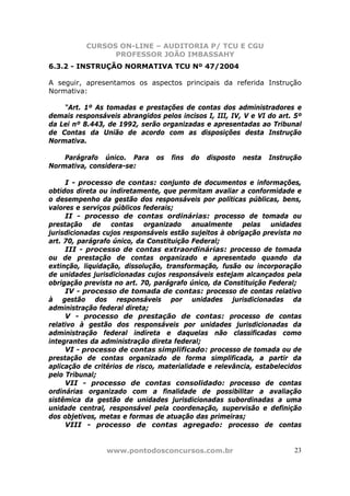 CURSOS ON-LINE – AUDITORIA P/ TCU E CGU
PROFESSOR JOÃO IMBASSAHY
www.pontodosconcursos.com.br 23
6.3.2 - INSTRUÇÃO NORMATIVA TCU Nº 47/2004
A seguir, apresentamos os aspectos principais da referida Instrução
Normativa:
“Art. 1º As tomadas e prestações de contas dos administradores e
demais responsáveis abrangidos pelos incisos I, III, IV, V e VI do art. 5º
da Lei nº 8.443, de 1992, serão organizadas e apresentadas ao Tribunal
de Contas da União de acordo com as disposições desta Instrução
Normativa.
Parágrafo único. Para os fins do disposto nesta Instrução
Normativa, considera-se:
I - processo de contas: conjunto de documentos e informações,
obtidos direta ou indiretamente, que permitam avaliar a conformidade e
o desempenho da gestão dos responsáveis por políticas públicas, bens,
valores e serviços públicos federais;
II - processo de contas ordinárias: processo de tomada ou
prestação de contas organizado anualmente pelas unidades
jurisdicionadas cujos responsáveis estão sujeitos à obrigação prevista no
art. 70, parágrafo único, da Constituição Federal;
III - processo de contas extraordinárias: processo de tomada
ou de prestação de contas organizado e apresentado quando da
extinção, liquidação, dissolução, transformação, fusão ou incorporação
de unidades jurisdicionadas cujos responsáveis estejam alcançados pela
obrigação prevista no art. 70, parágrafo único, da Constituição Federal;
IV - processo de tomada de contas: processo de contas relativo
à gestão dos responsáveis por unidades jurisdicionadas da
administração federal direta;
V - processo de prestação de contas: processo de contas
relativo à gestão dos responsáveis por unidades jurisdicionadas da
administração federal indireta e daquelas não classificadas como
integrantes da administração direta federal;
VI - processo de contas simplificado: processo de tomada ou de
prestação de contas organizado de forma simplificada, a partir da
aplicação de critérios de risco, materialidade e relevância, estabelecidos
pelo Tribunal;
VII - processo de contas consolidado: processo de contas
ordinárias organizado com a finalidade de possibilitar a avaliação
sistêmica da gestão de unidades jurisdicionadas subordinadas a uma
unidade central, responsável pela coordenação, supervisão e definição
dos objetivos, metas e formas de atuação das primeiras;
VIII - processo de contas agregado: processo de contas
 