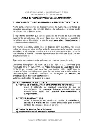 CURSOS ON-LINE – AUDITORIA P/ O TCU
PROFESSOR JOÃO IMBASSAHY
www.pontodosconcursos.com.br 1
AULA 1: PROCEDIMENTOS DE AUDITORIA
2. PROCEDIMENTOS DE AUDITORIA – ASPECTOS CONCEITUAIS
Nesta aula, estudaremos os Procedimentos de Auditoria, abordando os
aspectos conceituais do referido tópico. As aplicações práticas serão
estudadas nas próximas aulas.
É importante salientar que várias questões de provas de auditoria são
puramente conceituais, isto quer dizer que para acertar a questão o
candidato deve identificar a opção que reproduz literalmente o
conceito contido na norma.
Em muitas ocasiões, vocês irão se deparar com questões, nas quais
todas ou algumas das opções estarão aparentemente certas. Nessas
situações, a alternativa considerada correta será aquela que reproduz
literalmente a norma. Teremos oportunidade de verificar esse fato em
algumas questões.
Após esta breve observação, voltemos ao tema da presente aula.
Conforme consignado no item 11.1.2 da NBC T 11, aprovada pela
Resolução CFC nº 820/1997, os Procedimentos de Auditoria são o
conjunto de técnicas que permitem ao auditor obter evidências ou
provas suficientes e adequadas para fundamentar sua opinião sobre as
demonstrações contábeis auditadas e abrangem os Testes de
Observância e Testes Substantivos.
Vejam as definições no quadro a seguir:
PROCEDIMENTOS DE AUDITORIA
1. TESTES DE OBSERVÂNCIA OU EXAMES DE ADERÊNCIA
Visam à obtenção de razoável segurança de que os
procedimentos de controle interno estabelecidos pela
administração estão em efetivo funcionamento e
cumprimento.
2. TESTES SUBSTANTIVOS
Visam a obtenção de evidências quanto à Suficiência,
Exatidão e Validade dos dados produzidos pelo sistema
contábil da entidade. Dividem-se em:
a) Testes de Transações e Saldos e;
b) Procedimentos de Revisão Analítica
 
