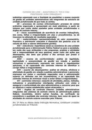 CURSOS ON-LINE – AUDITORIA P/ TCU E CGU
PROFESSOR JOÃO IMBASSAHY
www.pontodosconcursos.com.br 24
ordinárias organizado com a finalidade de possibilitar o exame conjunto
da gestão de unidades administrativas não integrantes da estrutura da
unidade jurisdicionada de que trata as contas;
IX - processo de contas informatizado: processo de contas
ordinárias organizado e apresentado em meio eletrônico, a partir de
sistema que coleta dados postados pelas unidades jurisdicionadas e
órgãos de controle interno;
X - risco: suscetibilidade de ocorrência de eventos indesejáveis,
tais como, falhas e irregularidades em atos e procedimentos, ou de
insucesso na obtenção de resultados esperados;
XI - materialidade: representatividade do valor orçamentário,
financeiro e patrimonial colocados à disposição dos gestores e/ou do
volume de bens e valores efetivamente geridos;
XII - relevância: importância social ou econômica de uma unidade
jurisdicionada para a Administração Pública Federal ou para a sociedade,
em razão das suas atribuições e dos programas, projetos e atividades
sob a responsabilidade de seus gestores, assim como das ações que
desempenha, dos bens que produz e dos serviços que presta à
população;
XIII - exame da conformidade: análise da legalidade,
legitimidade e economicidade da gestão em relação a padrões
normativos e operacionais, expressos nas normas e regulamentos
aplicáveis, e da capacidade dos controles internos de identificar e
corrigir falhas e irregularidades;
XIV - exame do desempenho: análise da eficácia, eficiência e
efetividade da gestão em relação a padrões administrativos e gerenciais,
expressos em metas e resultados negociados com a administração
superior ou definidos nas leis orçamentárias, e da capacidade dos
controles internos de minimizar riscos e evitar falhas e irregularidades;
XV - controles internos: conjunto de atividades, planos, métodos,
indicadores e procedimentos interligados utilizados com vistas a
assegurar a conformidade dos atos administrativos e concorrer para que
os objetivos e metas estabelecidos sejam alcançados; e
XVI - órgãos de controle interno: unidades administrativas
integrantes dos sistemas de controle interno da administração pública
federal, incumbidos, dentre outras funções, da verificação da
consistência e qualidade dos controles internos, bem como do apoio às
atividades de controle externo exercidas pelo Tribunal.
Art. 2º Para os efeitos desta Instrução Normativa, constituem unidades
jurisdicionadas ao Tribunal:
 