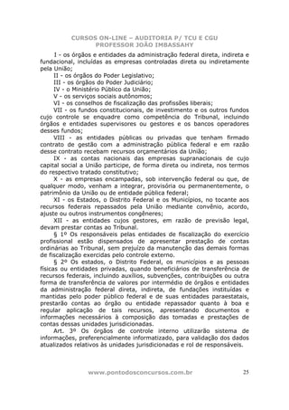 CURSOS ON-LINE – AUDITORIA P/ TCU E CGU
PROFESSOR JOÃO IMBASSAHY
www.pontodosconcursos.com.br 25
I - os órgãos e entidades da administração federal direta, indireta e
fundacional, incluídas as empresas controladas direta ou indiretamente
pela União;
II - os órgãos do Poder Legislativo;
III - os órgãos do Poder Judiciário;
IV - o Ministério Público da União;
V - os serviços sociais autônomos;
VI - os conselhos de fiscalização das profissões liberais;
VII - os fundos constitucionais, de investimento e os outros fundos
cujo controle se enquadre como competência do Tribunal, incluindo
órgãos e entidades supervisores ou gestores e os bancos operadores
desses fundos;
VIII - as entidades públicas ou privadas que tenham firmado
contrato de gestão com a administração pública federal e em razão
desse contrato recebam recursos orçamentários da União;
IX - as contas nacionais das empresas supranacionais de cujo
capital social a União participe, de forma direta ou indireta, nos termos
do respectivo tratado constitutivo;
X - as empresas encampadas, sob intervenção federal ou que, de
qualquer modo, venham a integrar, provisória ou permanentemente, o
patrimônio da União ou de entidade pública federal;
XI - os Estados, o Distrito Federal e os Municípios, no tocante aos
recursos federais repassados pela União mediante convênio, acordo,
ajuste ou outros instrumentos congêneres;
XII - as entidades cujos gestores, em razão de previsão legal,
devam prestar contas ao Tribunal.
§ 1º Os responsáveis pelas entidades de fiscalização do exercício
profissional estão dispensados de apresentar prestação de contas
ordinárias ao Tribunal, sem prejuízo da manutenção das demais formas
de fiscalização exercidas pelo controle externo.
§ 2º Os estados, o Distrito Federal, os municípios e as pessoas
físicas ou entidades privadas, quando beneficiários de transferência de
recursos federais, incluindo auxílios, subvenções, contribuições ou outra
forma de transferência de valores por intermédio de órgãos e entidades
da administração federal direta, indireta, de fundações instituídas e
mantidas pelo poder público federal e de suas entidades paraestatais,
prestarão contas ao órgão ou entidade repassador quanto à boa e
regular aplicação de tais recursos, apresentando documentos e
informações necessários à composição das tomadas e prestações de
contas dessas unidades jurisdicionadas.
Art. 3º Os órgãos de controle interno utilizarão sistema de
informações, preferencialmente informatizado, para validação dos dados
atualizados relativos às unidades jurisdicionadas e rol de responsáveis.
 