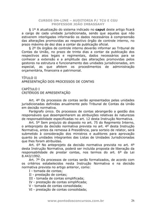 CURSOS ON-LINE – AUDITORIA P/ TCU E CGU
PROFESSOR JOÃO IMBASSAHY
www.pontodosconcursos.com.br 26
§ 1º A atualização do sistema indicado no caput deste artigo ficará
a cargo de cada unidade jurisdicionada, sendo que aquelas que não
estiverem interligadas informarão os dados necessários à compreensão
das alterações promovidas ao respectivo órgão de controle interno, no
prazo máximo de dez dias a contar da publicação oficial.
§ 2º Os órgãos de controle interno deverão informar ao Tribunal de
Contas da União, no prazo de trinta dias a contar da publicação dos
respectivos atos legais e regimentais, dados necessários para se
conhecer a extensão e a amplitude das alterações promovidas pelos
gestores na estrutura e funcionamento das unidades jurisdicionadas, em
especial, as que afetem os procedimentos de administração
orçamentária, financeira e patrimonial.
TÍTULO II
APRESENTAÇÃO DOS PROCESSOS DE CONTAS
CAPÍTULO I
CRITÉRIOS DE APRESENTAÇÃO
Art. 4º Os processos de contas serão apresentados pelas unidades
jurisdicionadas definidas anualmente pelo Tribunal de Contas da União
em decisão normativa.
Parágrafo único. Os processos de contas abrangerão a gestão dos
responsáveis que desempenharem as atribuições relativas às naturezas
de responsabilidade especificadas no art. 12 desta Instrução Normativa.
Art. 5º Sem prejuízo do disposto no art. 75 do Regimento Interno,
o anteprojeto da decisão normativa prevista no art. 4º desta Instrução
Normativa, antes da remessa à Presidência, para sorteio de relator, será
submetido à consideração dos ministros e auditores para aprovação
quanto às unidades integrantes das Listas de Unidades Jurisdicionadas
que lhes foram atribuídas.
Art. 6º No anteprojeto da decisão normativa prevista no art. 4º
desta Instrução Normativa, poderá ser incluída proposta de liberação da
responsabilidade de prestar contas, nos termos do art. 6º da Lei
8.443/1992.
Art. 7º Os processos de contas serão formalizados, de acordo com
os critérios estabelecidos nesta Instrução Normativa e na decisão
normativa prevista no artigo anterior, como:
I - tomada de contas;
II - prestação de contas;
III - tomada de contas simplificada;
IV - prestação de contas simplificada;
V - tomada de contas consolidada;
VI - prestação de contas consolidada;
 