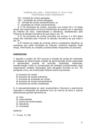 CURSOS ON-LINE – AUDITORIA P/ TCU E CGU
PROFESSOR JOÃO IMBASSAHY
www.pontodosconcursos.com.br 27
VII - tomada de contas agregada;
VIII - prestação de contas agregada;
IX - tomada de contas extraordinárias; ou
X - prestação de contas extraordinárias.
§ 1º Os processos de contas, previstos nos incisos III e IV deste
artigo, são organizados na forma simplificada de acordo com a aplicação
de critérios de risco, materialidade e relevância, estabelecidos pelo
Tribunal na decisão normativa de que trata o art. 4º.
§ 2º Os processos de contas previstos nos incisos V a VIII deste
artigo são indicados pelo Tribunal na decisão normativa de que trata o
art. 4º.
§ 3º Caberá ao órgão de controle interno competente classificar os
processos que serão remetidos ao Tribunal, conforme disposto neste
artigo, informando as unidades jurisdicionadas integrantes do processo.
EXERCÍCIOS
7. Quando o auditor do TCU executa a tomada de contas do ordenador
de despesa de determinada unidade da administração direta organizado
e apresentado quando da extinção, liquidação, dissolução,
transformação, fusão ou incorporação de unidades jurisdicionadas cujos
responsáveis estejam alcançados pela obrigação prevista no art. 70,
parágrafo único, da Constituição Federal estará executando
a) processo de contas
b) processo de contas ordinárias
c) processo de prestação de contas
d) processo de contas extraordinárias
e) processo de contas simplificado
8. A representatividade do valor orçamentário, financeiro e patrimonial
colocados à disposição dos gestores e/ou do volume de bens e valores
efetivamente geridos denomina-se
a) risco
b) materialidade
c) exame de conformidade
d) relevância
e) criticidade
Gabarito:
7 – D (art. 1º, III)
 