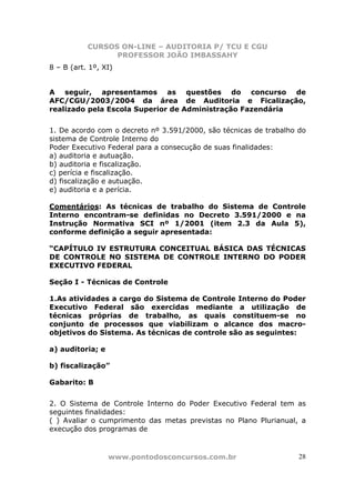 CURSOS ON-LINE – AUDITORIA P/ TCU E CGU
PROFESSOR JOÃO IMBASSAHY
www.pontodosconcursos.com.br 28
8 – B (art. 1º, XI)
A seguir, apresentamos as questões do concurso de
AFC/CGU/2003/2004 da área de Auditoria e Ficalização,
realizado pela Escola Superior de Administração Fazendária
1. De acordo com o decreto nº 3.591/2000, são técnicas de trabalho do
sistema de Controle Interno do
Poder Executivo Federal para a consecução de suas finalidades:
a) auditoria e autuação.
b) auditoria e fiscalização.
c) perícia e fiscalização.
d) fiscalização e autuação.
e) auditoria e a perícia.
Comentários: As técnicas de trabalho do Sistema de Controle
Interno encontram-se definidas no Decreto 3.591/2000 e na
Instrução Normativa SCI nº 1/2001 (item 2.3 da Aula 5),
conforme definição a seguir apresentada:
“CAPÍTULO IV ESTRUTURA CONCEITUAL BÁSICA DAS TÉCNICAS
DE CONTROLE NO SISTEMA DE CONTROLE INTERNO DO PODER
EXECUTIVO FEDERAL
Seção I - Técnicas de Controle
1.As atividades a cargo do Sistema de Controle Interno do Poder
Executivo Federal são exercidas mediante a utilização de
técnicas próprias de trabalho, as quais constituem-se no
conjunto de processos que viabilizam o alcance dos macro-
objetivos do Sistema. As técnicas de controle são as seguintes:
a) auditoria; e
b) fiscalização”
Gabarito: B
2. O Sistema de Controle Interno do Poder Executivo Federal tem as
seguintes finalidades:
( ) Avaliar o cumprimento das metas previstas no Plano Plurianual, a
execução dos programas de
 