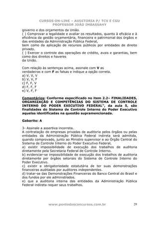 CURSOS ON-LINE – AUDITORIA P/ TCU E CGU
PROFESSOR JOÃO IMBASSAHY
www.pontodosconcursos.com.br 29
governo e dos orçamentos da União.
( ) Comprovar a legalidade e avaliar os resultados, quanto à eficácia e à
eficiência da gestão orçamentária, financeira e patrimonial dos órgãos e
das entidades da Administração Pública Federal,
bem como da aplicação de recursos públicos por entidades de direito
privado.
( ) Exercer o controle das operações de crédito, avais e garantias, bem
como dos direitos e haveres
da União.
Com relação às sentenças acima, assinale com V as
verdadeiras e com F as falsas e indique a opção correta.
a) V, V, V
b) V, V, F
c) F, F, V
d) F, F, F
e) V, F, F
Comentários: Conforme especificado no item 2.2– FINALIDADES,
ORGANIZAÇÃO E COMPETÊNCIAS DO SISTEMA DE CONTROLE
INTERNO DO PODER EXECUTIVO FEDERAL”, da aula 5, são
finalidades do Sistema de Controle Interno do Poder Executivo
aquelas identificadas na questão supramencionada.
Gabarito: A
3- Assinale a assertiva incorreta.
A contratação de empresas privadas de auditoria pelos órgãos ou pelas
entidades da Administração Pública Federal indireta será admitida,
quando comprovado, junto ao Ministro supervisor e ao Órgão Central do
Sistema de Controle Interno do Poder Executivo Federal,
a) existir impossibilidade de execução dos trabalhos de auditoria
diretamente pela Secretaria Federal de Controle Interno.
b) evidenciar-se impossibilidade de execução dos trabalhos de auditoria
diretamente por órgãos setoriais do Sistema de Controle Interno do
Poder Executivo.
c) existir a obrigatoriedade estatutária de ter suas demonstrações
financeiras auditadas por auditores independentes.
d) tratar-se das Demonstrações Financeiras do Banco Central do Brasil e
dos fundos por ele administrados.
e) que a auditoria interna das entidades da Administração Pública
Federal indireta requer seus trabalhos.
 