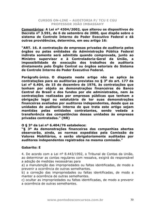 CURSOS ON-LINE – AUDITORIA P/ TCU E CGU
PROFESSOR JOÃO IMBASSAHY
www.pontodosconcursos.com.br 30
Comentários: A Lei nº 4304/2002, que alterou os dispositivos do
Decreto no
3.591, de 6 de setembro de 2000, que dispõe sobre o
sistema de Controle Interno do Poder Executivo Federal e dá
outras providências, determina, em seu artigo 16:
“ART. 16. A contratação de empresas privadas de auditoria pelos
órgãos ou pelas entidades da Administração Pública Federal
indireta somente será admitida quando comprovada, junto ao
Ministro supervisor e à Controladoria-Geral da União, a
impossibilidade de execução dos trabalhos de auditoria
diretamente pelo Órgão Central ou órgãos setoriais do Sistema
de Controle Interno do Poder Executivo Federal.
Parágrafo único. O disposto neste artigo não se aplica às
contratações para as auditorias previstas no § 3o
do art. 177 da
Lei no
6.404, de 15 de dezembro de 1976, às contratações que
tenham por objeto as demonstrações financeiras do Banco
Central do Brasil e dos fundos por ele administrados, nem às
contratações realizadas por empresas públicas que tenham a
obrigação legal ou estatutária de ter suas demonstrações
financeiras avaliadas por auditores independentes, desde que as
unidades de auditoria interna de que trata este artigo sejam
mantidas pelas entidades contratantes, sendo vedada a
transferência das competências dessas unidades às empresas
privadas contratadas.” (NR)
O § 3º da Lei nº 6.404/76 estabelece:
“§ 3º As demonstrações financeiras das companhias abertas
observarão, ainda, as normas expedidas pela Comissão de
Valores Mobiliários, e serão obrigatoriamente auditadas por
auditores independentes registrados na mesma comissão.”
Gabarito: E
4. De acordo com a Lei nº 8.443/1992, o Tribunal de Contas da União,
ao determinar as contas regulares com ressalva, exigirá do responsável
a adoção de medidas necessárias para
a) a manutenção das impropriedades ou faltas identificadas, de modo a
prevenir a ocorrência de outras semelhantes.
b) a correção das impropriedades ou faltas identificadas, de modo a
manter a ocorrência de outras semelhantes.
c) ocultar as impropriedades ou faltas identificadas, de modo a prevenir
a ocorrência de outras semelhantes.
 