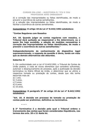 CURSOS ON-LINE – AUDITORIA P/ TCU E CGU
PROFESSOR JOÃO IMBASSAHY
www.pontodosconcursos.com.br 31
d) a correção das impropriedades ou faltas identificadas, de modo a
prevenir a ocorrência de outras semelhantes.
e) a solução das impropriedades ou faltas identificadas, de modo a
facilitar a ocorrência de outras semelhantes.
Comentários: O artigo 18 da Lei nº 8.443/1992 estabelece:
“Contas Regulares com Ressalva
Art. 18. Quando julgar as contas regulares com ressalva, o
Tribunal dará quitação ao responsável e lhe determinará, ou a
quem lhe haja sucedido, a adoção de medidas necessárias à
correção das impropriedades ou faltas identificadas, de modo a
prevenir a ocorrência de outras semelhantes.”
Independentemente do conhecimento do dispositivo legal
supramencionado, a resposta da questão é óbvia, tendo em vista
que as demais alternativas são absurdas.
Gabarito: D
5. Em conformidade com a Lei nº 8.443/1992, o Tribunal de Contas da
União poderá, a vista de novos elementos que considere suficientes,
autorizar o desarquivamento do processo, após a publicação da decisão
terminativa no Diário Oficial da União, e determinar que se ultime a
respectiva tomada ou prestação de contas, desde que não tenha
decorrido mais de
a) 1 ano.
b) 3 anos.
c) 5 anos.
d) 6 anos.
e) 10 anos.
Comentários: O parágrafo 3º do artigo 10 da Lei nº 8.443/1992
estabelece:
“Art. 10. A decisão em processo de tomada ou prestação de
contas pode ser preliminar, definitiva ou terminativa.
- - - -
§ 3° Terminativa é a decisão pela qual o Tribunal ordena o
trancamento das contas que forem consideradas iliquidáveis, nos
termos dos arts. 20 e 21 desta lei.
 