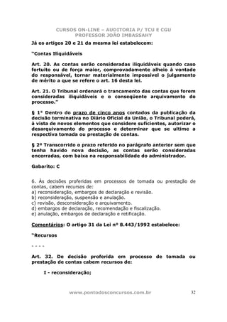 CURSOS ON-LINE – AUDITORIA P/ TCU E CGU
PROFESSOR JOÃO IMBASSAHY
www.pontodosconcursos.com.br 32
Já os artigos 20 e 21 da mesma lei estabelecem:
“Contas Iliquidáveis
Art. 20. As contas serão consideradas iliquidáveis quando caso
fortuito ou de força maior, comprovadamente alheio à vontade
do responsável, tornar materialmente impossível o julgamento
de mérito a que se refere o art. 16 desta lei.
Art. 21. O Tribunal ordenará o trancamento das contas que forem
consideradas iliquidáveis e o conseqüente arquivamento do
processo.”
§ 1° Dentro do prazo de cinco anos contados da publicação da
decisão terminativa no Diário Oficial da União, o Tribunal poderá,
à vista de novos elementos que considere suficientes, autorizar o
desarquivamento do processo e determinar que se ultime a
respectiva tomada ou prestação de contas.
§ 2º Transcorrido o prazo referido no parágrafo anterior sem que
tenha havido nova decisão, as contas serão consideradas
encerradas, com baixa na responsabilidade do administrador.
Gabarito: C
6. Às decisões proferidas em processos de tomada ou prestação de
contas, cabem recursos de:
a) reconsideração, embargos de declaração e revisão.
b) reconsideração, suspensão e anulação.
c) revisão, desconsideração e arquivamento.
d) embargos de declaração, recomendação e fiscalização.
e) anulação, embargos de declaração e retificação.
Comentários: O artigo 31 da Lei nº 8.443/1992 estabelece:
“Recursos
- - - -
Art. 32. De decisão proferida em processo de tomada ou
prestação de contas cabem recursos de:
I - reconsideração;
 