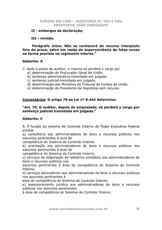 CURSOS ON-LINE – AUDITORIA P/ TCU E CGU
PROFESSOR JOÃO IMBASSAHY
www.pontodosconcursos.com.br 33
II - embargos de declaração;
III - revisão.
Parágrafo único. Não se conhecerá de recurso interposto
fora do prazo, salvo em razão da superveniência de fatos novos
na forma prevista no regimento interno.”
Gabarito: A
7. Após a posse do auditor, o mesmo só perderá o cargo por
a) determinação de Procurador Geral da União.
b) sentença administrativa transitada em julgado.
c) sentença judicial transitada em julgado.
d) determinação dos Ministros do Tribunal de Contas da União.
e) determinação do Presidente da República sem recurso.
Comentários: O artigo 79 da Lei nº 8.443 determina:
“Art. 79. O auditor, depois de empossado, só perderá o cargo por
sentença judicial transitada em julgado.”
Gabarito: C
8. É função do sistema de Controle Interno do Poder Executivo Federal
prestar
a) consultoria aos administradores de bens e recursos públicos nos
assuntos pertinentes à área de
competência do Sistema de Controle Interno.
b) orientação aos administradores de bens e recursos públicos nos
assuntos pertinentes à área de
competência do Sistema de Controle Interno.
c) serviços de elaboração de relatórios contábeis aos administradores de
bens e recursos públicos nos
assuntos pertinentes à área de competência do Sistema de Controle
Interno.
d) serviços advocatícios aos administradores de bens e recursos públicos
nos assuntos pertinentes à
área de competência do Sistema de Controle Interno.
e) assessoramento jurídico aos administradores de bens e recursos
públicos nos assuntos pertinentes
à área de competência do Sistema de Controle Interno.
 