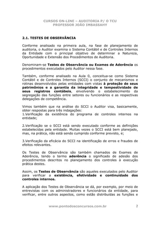 CURSOS ON-LINE – AUDITORIA P/ O TCU
PROFESSOR JOÃO IMBASSAHY
www.pontodosconcursos.com.br 2
2.1. TESTES DE OBSERVÂNCIA
Conforme analisado na primeira aula, na fase de planejamento de
auditoria, o Auditor examina o Sistema Contábil e de Controles Internos
da Entidade com o principal objetivo de determinar a Natureza,
Oportunidade e Extensão dos Procedimentos de Auditoria.
Denominam-se Testes de Observância ou Exames de Aderência os
procedimentos executados pelo Auditor nessa fase.
Também, conforme analisado na Aula 0, conceitua-se como Sistema
Contábil e de Controles Internos (SCCI) o conjunto de mecanismos e
rotinas desenvolvidos pelas entidades com vistas à proteção de seus
patrimônios e a garantia da integridade e tempestividade de
seus registros contábeis, envolvendo o estabelecimento da
segregação das funções entre setores ou funcionários e as respectivas
delegações de competência.
Vimos também que na análise do SCCI o Auditor visa, basicamente,
obter respostas para três indagações:
1.Verificação da existência do programa de controles internos na
entidade;
2.Verificação se o SCCI está sendo executado conforme as definições
estabelecidas pela entidade. Muitas vezes o SCCI está bem planejado,
mas, na prática, não está sendo cumprido conforme previsto, e;
3.Verificação da eficácia do SCCI na identificação de erros e fraudes de
efeitos relevantes.
Os Testes de Observância são também chamados de Exames de
Aderência, tendo o termo aderência o significado de adesão dos
procedimentos descritos no planejamento dos controles à execução
prática destes.
Assim, os Testes de Observância são aqueles executados pelo Auditor
para verificar a existência, efetividade e continuidade dos
controles internos.
A aplicação dos Testes de Observância se dá, por exemplo, por meio de
entrevistas com os administradores e funcionários da entidade, para
verificar, entre outros aspectos, como estão distribuídas as funções e
 