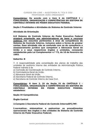 CURSOS ON-LINE – AUDITORIA P/ TCU E CGU
PROFESSOR JOÃO IMBASSAHY
www.pontodosconcursos.com.br 34
Comentários: De acordo com o item 6 do CAPÍTULO I -
FINALIDADES, ORGANIZAÇÃO E COMPETÊNCIAS DO SISTEMA DE
CONTROLE INTERNO DO PODER EXECUTIVO FEDERAL
Seção I Finalidades e Atividades do Sistema de Controle Interno
Atividade de Orientação
6.O Sistema de Controle Interno do Poder Executivo Federal
prestará orientação aos administradores de bens e recursos
públicos nos assuntos pertinentes à área de competência do
Sistema de Controle Interno, inclusive sobre a forma de prestar
contas. Essa atividade não se confunde com as de consultoria e
assessoramento jurídico que competem a Advocacia Geral da
União e a seus respectivos órgãos e unidades, consoante
estabelecido pela Lei Complementar n.º 73, de 10 de fevereiro de
1993.
Gabarito: B
7. A responsabilidade pela consolidação dos planos de trabalho das
unidades de auditoria interna das entidades da Administração Pública
Federal indireta é da
a) Comissão de Coordenação de Controle Interno.
b) Controladoria-Geral da União.
c) Advocacia Geral da União.
d) Secretaria Federal de Controle Interno.
e) Secretaria de Controle Interno da Casa Civil.
Comentários: O item 2, IV da Seção IV do CAPÍTULO I -
FINALIDADES, ORGANIZAÇÃO E COMPETÊNCIAS DO SISTEMA DE
CONTROLE INTERNO DO PODER EXECUTIVO FEDERAL
estabelece:
Seção IV Competências
Órgão Central
2.Compete à Secretaria Federal de Controle InternoSFC/MF:
I.normatizar, sistematizar e padronizar os procedimentos
operacionais dos órgãos e das unidades do Sistema de Controle
Interno do Poder Executivo Federal;
 