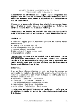 CURSOS ON-LINE – AUDITORIA P/ TCU E CGU
PROFESSOR JOÃO IMBASSAHY
www.pontodosconcursos.com.br 35
II.coordenar as atividades que exijam ações integradas dos
órgãos e das unidades do Sistema de Controle Interno do Poder
Executivo Federal, com vistas à efetividade das competências
que lhe são comuns;
III.exercer a supervisão técnica das atividades desempenhadas
pelos órgãos e pelas unidades integrantes do Sistema de
Controle Interno do Poder Executivo Federal;
IV.consolidar os planos de trabalho das unidades de auditoria
interna das entidades da Administração Pública Federal Indireta;
Gabarito - D
8. Assinale a opção que não representa princípio de controle interno
administrativo.
a) controle independente do custo
b) instruções devidamente formalizadas
c) controle sobre as transações
d) aderência a diretrizes e normas legais
e) segregação de funções
Comentários: Questão que se resolve com o bom senso. Se um
dos princípios norteadores do Sistema Federal de Controle
Interno é o da economicidade, conclui-se que a avaliação dos
custos relacionados aos recursos públicos está intrinsecamente
ligada às atividades de controle.
Gabarito: A
9. As variáveis básicas utilizadas em todas as fases do processo de
planificação dos trabalhos de controle são fundamentais. Determinadas
variáveis apresentam-se com maior destaque ou contribuição para o
processo. Essas variáveis são:
a) Relevância - Criticidade - Continuidade
b) Criticidade - Uniformidade - Irrelevância
c) Descontinuidade - Relevância - Materialidade
d) Materialidade - Relevância - Criticidade
e) Uniformidade - Materialidade - Continuidade
Comentários: Conforme definido no CAPÍTULO VI MÉTODO DA
AMOSTRAGEM, Seção II, item 1 da - Materialidade, Relevância e
Criticidade:
 