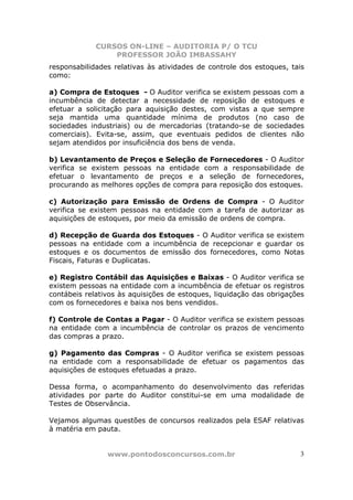 CURSOS ON-LINE – AUDITORIA P/ O TCU
PROFESSOR JOÃO IMBASSAHY
www.pontodosconcursos.com.br 3
responsabilidades relativas às atividades de controle dos estoques, tais
como:
a) Compra de Estoques - O Auditor verifica se existem pessoas com a
incumbência de detectar a necessidade de reposição de estoques e
efetuar a solicitação para aquisição destes, com vistas a que sempre
seja mantida uma quantidade mínima de produtos (no caso de
sociedades industriais) ou de mercadorias (tratando-se de sociedades
comerciais). Evita-se, assim, que eventuais pedidos de clientes não
sejam atendidos por insuficiência dos bens de venda.
b) Levantamento de Preços e Seleção de Fornecedores - O Auditor
verifica se existem pessoas na entidade com a responsabilidade de
efetuar o levantamento de preços e a seleção de fornecedores,
procurando as melhores opções de compra para reposição dos estoques.
c) Autorização para Emissão de Ordens de Compra - O Auditor
verifica se existem pessoas na entidade com a tarefa de autorizar as
aquisições de estoques, por meio da emissão de ordens de compra.
d) Recepção de Guarda dos Estoques - O Auditor verifica se existem
pessoas na entidade com a incumbência de recepcionar e guardar os
estoques e os documentos de emissão dos fornecedores, como Notas
Fiscais, Faturas e Duplicatas.
e) Registro Contábil das Aquisições e Baixas - O Auditor verifica se
existem pessoas na entidade com a incumbência de efetuar os registros
contábeis relativos às aquisições de estoques, liquidação das obrigações
com os fornecedores e baixa nos bens vendidos.
f) Controle de Contas a Pagar - O Auditor verifica se existem pessoas
na entidade com a incumbência de controlar os prazos de vencimento
das compras a prazo.
g) Pagamento das Compras - O Auditor verifica se existem pessoas
na entidade com a responsabilidade de efetuar os pagamentos das
aquisições de estoques efetuadas a prazo.
Dessa forma, o acompanhamento do desenvolvimento das referidas
atividades por parte do Auditor constitui-se em uma modalidade de
Testes de Observância.
Vejamos algumas questões de concursos realizados pela ESAF relativas
à matéria em pauta.
 