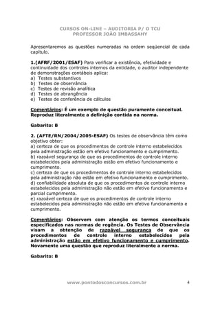 CURSOS ON-LINE – AUDITORIA P/ O TCU
PROFESSOR JOÃO IMBASSAHY
www.pontodosconcursos.com.br 4
Apresentaremos as questões numeradas na ordem seqüencial de cada
capítulo.
1.(AFRF/2001/ESAF) Para verificar a existência, efetividade e
continuidade dos controles internos da entidade, o auditor independente
de demonstrações contábeis aplica:
a) Testes substantivos
b) Testes de observância
c) Testes de revisão analítica
d) Testes de abrangência
e) Testes de conferência de cálculos
Comentários: É um exemplo de questão puramente conceitual.
Reproduz literalmente a definição contida na norma.
Gabarito: B
2. (AFTE/RN/2004/2005-ESAF) Os testes de observância têm como
objetivo obter:
a) certeza de que os procedimentos de controle interno estabelecidos
pela administração estão em efetivo funcionamento e cumprimento.
b) razoável segurança de que os procedimentos de controle interno
estabelecidos pela administração estão em efetivo funcionamento e
cumprimento.
c) certeza de que os procedimentos de controle interno estabelecidos
pela administração não estão em efetivo funcionamento e cumprimento.
d) confiabilidade absoluta de que os procedimentos de controle interno
estabelecidos pela administração não estão em efetivo funcionamento e
parcial cumprimento.
e) razoável certeza de que os procedimentos de controle interno
estabelecidos pela administração não estão em efetivo funcionamento e
cumprimento.
Comentários: Observem com atenção os termos conceituais
especificados nas normas de regência. Os Testes de Observância
visam a obtenção de razoável segurança de que os
procedimentos de controle interno estabelecidos pela
administração estão em efetivo funcionamento e cumprimento.
Novamente uma questão que reproduz literalmente a norma.
Gabarito: B
 