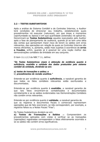 CURSOS ON-LINE – AUDITORIA P/ O TCU
PROFESSOR JOÃO IMBASSAHY
www.pontodosconcursos.com.br 5
2.2 – TESTES SUBSTANTIVOS
Após a análise do Sistema Contábil e de Controles Internos, o Auditor
terá condições de direcionar seu trabalho, estabelecendo quais
procedimentos irá executar (natureza), em que áreas e momentos
(oportunidade ou época) e em que quantidade (extensão) irá aplicá-los.
Denominam-se Testes Substantivos aqueles executados pelo Auditor
após a fase de planejamento de auditoria, quando já se tem uma idéia
das contas que apresentam maior risco de terem os saldos com erros
relevantes, das operações em relação às quais os Controles Internos são
menos eficientes, e, portanto, estão mais sujeitas à ocorrência de erros
e fraudes, enfim, quando já é possível ter uma noção melhor das
demonstrações contábeis da entidade em seu conjunto.
O item 11.1.2.3 da NBC T 11, define:
“Os Testes Substantivos visam à obtenção de evidência quanto à
suficiência, exatidão e validade dos dados produzidos pelo sistema
contábil da entidade, dividindo-se em:
a) testes de transações e saldos; e
b) procedimentos de revisão analítica.”
Entende-se por evidência quanto à suficiência, a razoável garantia de
que todos os fatos contábeis relevantes estão escriturados e
documentados.
Entende-se por evidência quanto à exatidão, a razoável garantia de
que tais fatos encontram-se contabilizados e documentados
corretamente e se os saldos evidenciados nas Demonstrações Contábeis
não contêm erros relevantes.
Entende-se por evidência quanto à validade, a razoável garantia de
que os registros e documentos fiscais e comerciais representam
operações que de fato ocorreram, se não correspondem, por exemplo, a
registros falsos ou a Notas Fiscais “frias”.
Os Testes Substantivos dividem-se em:
a) Testes de Transações e Saldos ⇒ Compreendem os
procedimentos aplicados com vistas à verificar se as transações
(operações) registradas correspondem a fatos efetivamente ocorridos e
se os saldos não contém erros significativos.
 