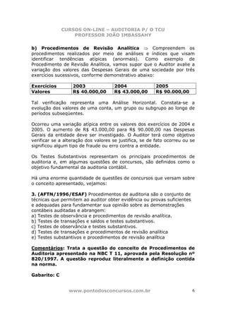 CURSOS ON-LINE – AUDITORIA P/ O TCU
PROFESSOR JOÃO IMBASSAHY
www.pontodosconcursos.com.br 6
b) Procedimentos de Revisão Analítica ⇒ Compreendem os
procedimentos realizados por meio de análises e índices que visam
identificar tendências atípicas (anormais). Como exemplo de
Procedimento de Revisão Analítica, vamos supor que o Auditor avalie a
variação dos valores das Despesas Gerais de uma sociedade por três
exercícios sucessivos, conforme demonstrativo abaixo:
Exercícios 2003 2004 2005
Valores R$ 40.000,00 R$ 43.000,00 R$ 90.000,00
Tal verificação representa uma Análise Horizontal. Constata-se a
evolução dos valores de uma conta, um grupo ou subgrupo ao longo de
períodos subseqüentes.
Ocorreu uma variação atípica entre os valores dos exercícios de 2004 e
2005. O aumento de R$ 43.000,00 para R$ 90.000,00 nas Despesas
Gerais da entidade deve ser investigado. O Auditor terá como objetivo
verificar se a alteração dos valores se justifica, se de fato ocorreu ou se
significou algum tipo de fraude ou erro contra a entidade.
Os Testes Substantivos representam os principais procedimentos de
auditoria e, em algumas questões de concursos, são definidos como o
objetivo fundamental da auditoria contábil.
Há uma enorme quantidade de questões de concursos que versam sobre
o conceito apresentado, vejamos:
3. (AFTN/1996/ESAF) Procedimentos de auditoria são o conjunto de
técnicas que permitem ao auditor obter evidência ou provas suficientes
e adequadas para fundamentar sua opinião sobre as demonstrações
contábeis auditadas e abrangem:
a) Testes de observância e procedimentos de revisão analítica.
b) Testes de transações e saldos e testes substantivos.
c) Testes de observância e testes substantivos.
d) Testes de transações e procedimentos de revisão analítica
e) Testes substantivos e procedimentos de revisão analítica
Comentários: Trata a questão do conceito de Procedimentos de
Auditoria apresentado na NBC T 11, aprovada pela Resolução nº
820/1997. A questão reproduz literalmente a definição contida
na norma.
Gabarito: C
 