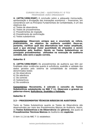 CURSOS ON-LINE – AUDITORIA P/ O TCU
PROFESSOR JOÃO IMBASSAHY
www.pontodosconcursos.com.br 7
4. (AFTN/1998/ESAF) A conclusão sobre a adequada mensuração,
apresentação e divulgação das transações econômico – financeiras, em
consonância com os Princípios Fundamentais de Contabilidade, é um dos
objetivos dos
a) Testes de observância
b) Testes de procedimentos
c) Procedimentos de inspeção
d) Procedimento de confirmação
e) Testes substantivos
Comentários: Observem amigos que o enunciado se refere,
praticamente, ao objetivo da auditoria contábil. Deve-se,
portanto, verificar qual das alternativas tem maior amplitude,
qual a que abrange maior quantidade de situações a serem
constatadas pelo Auditor. Sendo os Testes Substantivos os
principais procedimentos utilizados na execução da auditoria
contábil, esta será a opção correta.
Gabarito: E
5. (AFTN/1998/ESAF) Os procedimentos de auditoria que têm por
finalidade obter evidências quanto à suficiência, exatidão e validade dos
dados gerados pelo sistema de contabilidade da entidade são
denominados testes
a) De observância
b) De aderência
c) De controle
d) Substantivos
e) De existência
Comentários: Novamente, é cobrado o conceito de Testes
Substantivos estabelecido na NBC T 11. Observem e gravem as
palavras-chave; Suficiência, Exatidão e Validade.
Gabarito: D
2.3 – PROCEDIMENTOS TÉCNICOS BÁSICOS DE AUDITORIA
Tanto os Testes Substantivos quanto os Testes de Observância são
desenvolvidos por meio dos Procedimentos Básicos de Auditoria. Assim,
os Testes Substantivos e de Observância são gêneros, dos quais os
Procedimentos Técnicos Básicos de Auditoria são espécies.
O item 11.2.6 da NBC T 11 estabelece:
 