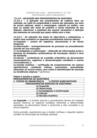 CURSOS ON-LINE – AUDITORIA P/ O TCU
PROFESSOR JOÃO IMBASSAHY
www.pontodosconcursos.com.br 8
“11.2.6 – APLICAÇÃO DOS PROCEDIMENTOS DE AUDITORIA
11.2.6..1 – A aplicação dos procedimentos de auditoria deve ser
realizada, em razão da complexidade e volume das operações, por meio
de provas seletivas, testes e amostragem, cabendo ao auditor, com
base na análise dos riscos de auditoria e outros elementos de que
dispuser, determinar a amplitude dos exames necessários à obtenção
dos elementos de convicção que sejam válidos para o todo.
11.2.6.2 - Na aplicação dos testes de observância e substantivos, o
auditor deve considerar os seguintes procedimentos técnicos básicos:
a) inspeção – exame de registros, documentos e de ativos
tangíveis;
b) observação – acompanhamento de processo ou procedimento
quando de sua execução;
c) investigação e confirmação – obtenção de informações junto a
pessoas ou entidades conhecedoras da transação, dentro e fora
da entidade;
d) cálculo – conferência da exatidão aritimética de documentos
comprobatórios, registros e demonstrações contábeis e outras
circunstâncias; e
e) revisão analítica – verificação do comportamento de valores
significativos, mediante índices, quocientes, quantidades
absolutas ou outros meios, com vistas à identificação de situação
ou tendências atípicas.” (grifamos)
Vejam o quadro a seguir:
PROCEDIMENTOS DE AUDITORIA
1. TESTES DE OBSERVÂNCIA 2.TESTES SUBSTANTIVOS
PROCEDIMENTOS BÁSICOS DE AUDITORIA
a) Inspeção
b) Observação
c) Investigação e Confirmação
d) Cálculo
e) Revisão Analítica
a) Inspeção – O Auditor executa o procedimento técnico de inspeção
quando examina os registros contábeis referentes a determinadas
operações, os documentos fiscais e comerciais a elas vinculados e os
ativos tangíveis.
Como exemplo, suponhamos que o Auditor verifique o seguinte registro
contábil na escrituração da entidade auditada:
 