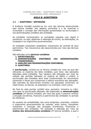 CURSOS ON-LINE – AUDITORIA PARA O TCU
PROFESSOR JOÃO IMBASSAHY
www.pontodosconcursos.com.br 3
AULA 0: AUDITORIA
1.1 – AUDITORIA - DEFINIÇÃO
A Auditoria Contábil constitui-se em uma das técnicas desenvolvidas
pela ciência contábil. Seu objetivo primordial é o de examinar a
veracidade e correção das informações apresentadas na escrituração e
nas demonstrações contábeis das entidades.
As entidades compreendem as sociedades (aquelas cujo objeto é
econômico, ou seja, objetivam a obtenção de lucros), as associações, as
fundações e os organismos governamentais.
As entidades necessitam estabelecer mecanismos de controle de seus
patrimônios. Tais mecanismos são desenvolvidos por meio das técnicas
contábeis.
São definidas como técnicas contábeis:
1. ESCRITURAÇÃO;
2. DEMONSTRAÇÕES CONTÁBEIS (OU DEMONSTRAÇÕES
FINANCEIRAS);
3. ANÁLISE DAS DEMONSTRAÇÕES CONTÁBEIS;
4. AUDITORIA
A escrituração, constitui-se na técnica contábil por meio da qual são
efetuados os registros dos fatos contábeis, quer dizer, das operações
efetuadas pelas entidades. Tais registros são efetuados por meio do
método das partidas dobradas ou sistema de débito e crédito. A
escrituração das entidades deve estar fundamentada em documentos
comerciais e fiscais que comprovem a efetiva ocorrência das operações.
São exemplos de documentos emitidos nas operações comerciais; as
notas fiscais, as faturas, as duplicatas e os contratos, entre outros.
No final de cada período contábil (ano, semestre, trimestre ou mês),
com base na escrituração efetuada, são elaboradas as demonstrações
contábeis (2ª técnica contábil), por meio das quais é possível verificar
a situação econômica, financeira e patrimonial das entidades no período
de referência.
Os usuários da contabilidade, tais como dirigentes, acionistas, credores
e organismos governamentais de controle, entre outros, necessitam
interpretar a evolução das situações econômicas, financeiras e
patrimoniais das entidades. Tal avaliação é efetuada por meio da
análise das demonstrações contábeis (3ª técnica contábil), a qual é
 