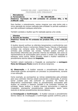CURSOS ON-LINE – AUDITORIA P/ O TCU
PROFESSOR JOÃO IMBASSAHY
www.pontodosconcursos.com.br 9
Mercadorias
a Fornecedores R$ 300.000,00
Histórico: Aquisição de 100 unidades do produto Alfa, a R$
3.000,00 cada.
Para facilitar o entendimento, vamos imaginar que esta tenha sido a
única operação de compra realizada pela entidade no período auditado e
que não existissem estoques anteriores.
Também constata o Auditor que foi realizada apenas uma venda.
Clientes
a Receita de Vendas R$ 350.000,00
Histórico: Venda de 70 unidades do produto Alfa, a R$ 5.000,00
cada.
O Auditor deverá verificar os referidos lançamentos e confrontá-los com
os documentos fiscais e comerciais (Notas Fiscais, Faturas e Duplicatas)
emitidas nas compras pelos fornecedores, como também aqueles
emitidos pela entidade nas vendas. Também poderá verificar os
documentos referentes aos controles internos da entidade, tais como os
representativos de autorizações para compra e venda e de recepção de
estoques, entre outros. Nessa situação, estará o Auditor realizando o
procedimento técnico básico de Inspeção.
Também estará realizando a Inspeção ao acompanhar a contagem
física de Estoques Finais (exame de ativos tangíveis).
b) Observação – O Auditor executa o procedimento técnico da
observação quando acompanha um processo ou procedimento, durante
a sua execução.
Como exemplo, ao acompanhar as rotinas estabelecidas pela entidade
para seus controles internos estará executando a observação. É preciso
tomar cuidado para não confundir os conceitos. Os Testes de
Observância compreendem todos os procedimentos executados pelo
Auditor ao analisar o Sistema Contábil e de Controles Internos da
entidade. Nessa análise, o Auditor examina documentos e registros
(inspeção), acompanha procedimentos (observação), assim como
executa os demais procedimentos técnicos básicos.
c) Investigação e Confirmação – O Auditor executa o procedimento
técnico básico de Investigação e Confirmação quando confirma junto a
 