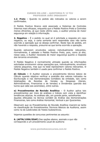CURSOS ON-LINE – AUDITORIA P/ O TCU
PROFESSOR JOÃO IMBASSAHY
www.pontodosconcursos.com.br 11
1.2. Preto – Quando no pedido são indicados os valores a serem
confirmados.
O Pedido Positivo Branco está associado a Sistemas de Controles
Internos mais eficazes, enquanto que o Pedido Positivo Preto a Controles
menos eficientes, já que neste último caso, o auditor precisa de maior
segurança em relação à informação.
2. Negativo – É o pedido no qual só é solicitada a resposta em caso
negativo, ou seja, a carta somente será respondida caso não tenha
ocorrido a operação que se deseja confirmar. Neste tipo de pedido, em
não havendo a resposta, presume-se que tenha ocorrido a operação.
Quando estiverem envolvidos valores individualmente relevantes,
normalmente, é adotado o Pedido Positivo Preto, pois, como já dito,
nesse caso, o Auditor necessita de maior segurança quanto a resposta
dos terceiros envolvidos.
O Pedido Negativo é normalmente utilizado quando as informações
solicitadas envolverem várias operações que, individualmente, envolvam
valores pequenos, mas que no total representem valores relevantes. O
Pedido Negativo também é usado para confirmar o Pedido Positivo.
d) Cálculo – O Auditor executa o procedimento técnico básico de
Cálculo quando objetiva verificar a exatidão dos valores indicados na
Escrituração e nas Demonstrações Contábeis da entidade, tais como
totalizações de Receitas de Vendas ou Despesas (Gerais,
Administrativas, Financeiras e de Vendas) e Dividendos (parcela dos
lucros que cabe aos acionistas), entre outras.
e) Procedimentos de Revisão Analítica – O Auditor aplica tais
procedimentos por meio de análises e índices com vista a identificar
tendências atípicas. As análises são, em grande parte, semelhantes
àquelas efetuadas na técnica contábil da Análise das Demonstrações
Financeiras, tais como Análise Horizontal, Vertical e por Quocientes.
Observem que os Procedimentos de Revisão Analítica inserem-se tanto
na classificação de Procedimentos Técnicos Básicos de Auditoria, assim
como na de subdivisões de Testes Substantivos.
Vejamos questões de concursos pertinentes ao assunto:
6. (AFTN/1996/ESAF) Das opções abaixo, assinale a que não
corresponde a um procedimento usual de auditoria
 