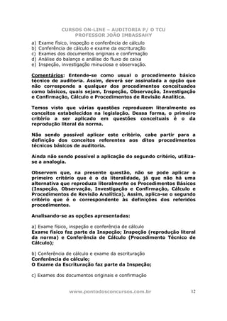 CURSOS ON-LINE – AUDITORIA P/ O TCU
PROFESSOR JOÃO IMBASSAHY
www.pontodosconcursos.com.br 12
a) Exame físico, inspeção e conferência de cálculo
b) Conferência de cálculo e exame da escrituração
c) Exames dos documentos originais e confirmação
d) Análise do balanço e análise do fluxo de caixa
e) Inspeção, investigação minuciosa e observação.
Comentários: Entende-se como usual o procedimento básico
técnico de auditoria. Assim, deverá ser assinalada a opção que
não corresponde a qualquer dos procedimentos conceituados
como básicos, quais sejam, Inspeção, Observação, Investigação
e Confirmação, Cálculo e Procedimentos de Revisão Analítica.
Temos visto que várias questões reproduzem literalmente os
conceitos estabelecidos na legislação. Dessa forma, o primeiro
critério a ser aplicado em questões conceituais é o da
reprodução literal da norma.
Não sendo possível aplicar este critério, cabe partir para a
definição dos conceitos referentes aos ditos procedimentos
técnicos básicos de auditoria.
Ainda não sendo possível a aplicação do segundo critério, utiliza-
se a analogia.
Observem que, na presente questão, não se pode aplicar o
primeiro critério que é o da literalidade, já que não há uma
alternativa que reproduza literalmente os Procedimentos Básicos
(Inspeção, Observação, Investigação e Confirmação, Cálculo e
Procedimentos de Revisão Analítica). Assim, aplica-se o segundo
critério que é o correspondente às definições dos referidos
procedimentos.
Analisando-se as opções apresentadas:
a) Exame físico, inspeção e conferência de cálculo
Exame físico faz parte da Inspeção; Inspeção (reprodução literal
da norma) e Conferência de Cálculo (Procedimento Técnico de
Cálculo);
b) Conferência de cálculo e exame da escrituração
Conferência de cálculo;
O Exame da Escrituração faz parte da Inspeção;
c) Exames dos documentos originais e confirmação
 
