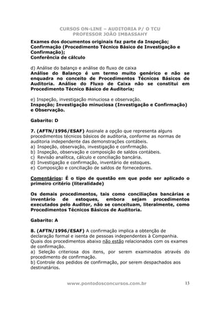 CURSOS ON-LINE – AUDITORIA P/ O TCU
PROFESSOR JOÃO IMBASSAHY
www.pontodosconcursos.com.br 13
Exames dos documentos originais faz parte da Inspeção;
Confirmação (Procedimento Técnico Básico de Investigação e
Confirmação);
Conferência de cálculo
d) Análise do balanço e análise do fluxo de caixa
Análise do Balanço é um termo muito genérico e não se
enquadra no conceito de Procedimentos Técnicos Básicos de
Auditoria. Análise do Fluxo de Caixa não se constitui em
Procedimento Técnico Básico de Auditoria;
e) Inspeção, investigação minuciosa e observação.
Inspeção; Investigação minuciosa (Investigação e Confirmação)
e Observação.
Gabarito: D
7. (AFTN/1996/ESAF) Assinale a opção que representa alguns
procedimentos técnicos básicos de auditoria, conforme as normas de
auditoria independente das demonstrações contábeis.
a) Inspeção, observação, investigação e confirmação.
b) Inspeção, observação e composição de saldos contábeis.
c) Revisão analítica, cálculo e conciliação bancária.
d) Investigação e confirmação, inventário de estoques.
e) Composição e conciliação de saldos de fornecedores.
Comentários: É o tipo de questão em que pode ser aplicado o
primeiro critério (literalidade)
Os demais procedimentos, tais como conciliações bancárias e
inventário de estoques, embora sejam procedimentos
executados pelo Auditor, não se conceituam, literalmente, como
Procedimentos Técnicos Básicos de Auditoria.
Gabarito: A
8. (AFTN/1996/ESAF) A confirmação implica a obtenção de
declaração formal e isenta de pessoas independentes à Companhia.
Quais dos procedimentos abaixo não estão relacionados com os exames
de confirmação.
a) Seleção criteriosa dos itens, por serem examinados através do
procedimento de confirmação.
b) Controle dos pedidos de confirmação, por serem despachados aos
destinatários.
 