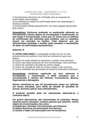 CURSOS ON-LINE – AUDITORIA P/ O TCU
PROFESSOR JOÃO IMBASSAHY
www.pontodosconcursos.com.br 14
c) Procedimento alternativo de verificação para as respostas de
confirmações não recebidas
d) As respostas do pedido de confirmação devem ser endereçadas à
empresa auditada.
e) Confirmações obtidas pessoalmente, nos casos julgados apropriados
pelo auditor.
Comentários: Conforme analisado na explanação referente ao
Procedimento Técnico Básico de Investigação e Confirmação, no
que tange à Circularização, vimos que as cartas com os pedidos
de confirmação são assinadas pela entidade, mas as respostas
devem ser enviadas ao Auditor. Cabe observar que em
determinadas situações, o Auditor pode constatar a necessidade
de obter as confirmações pessoalmente.
Gabarito: D
9. (AFTN/1996/ESAF) A investigação constitui-se em um dos
procedimentos da auditoria. Este deve ser utilizado em qual caso
abaixo:
a) Exame do saldo contábil de duplicatas a receber e dos contratos.
b) Exame dos saldos bancários de livre movimentação e dos contratos.
c) Exame de contratos e do saldo de contas a pagar.
d) Exame da variação de saldo de contas a pagar e dos contratos.
e) Exame detalhado das aprovações de baixas de duplicatas incobráveis
Comentários: Conforme registrado no item referente à
Investigação e Confirmação, a ESAF considera que a
Circularização é restrita aos Clientes, Fornecedores, Bancos,
Seguradoras e Advogados.
Mesmo admitindo-se que tal procedimento possa ser aplicado
em outras situações, para efeito de solução de questões de
provas, devemos aplicar esse entendimento.
A presente questão pode ser solucionada aplicando-se o
raciocínio lógico.
Em quatro alternativas, são mencionados os contratos. Nestas
mesmas quatro situações, constam pessoas que sabemos serem
objeto de circularizações, tais como:
a) Duplicatas a Receber (Circularização com Clientes)
b) Saldos Bancários (Circularização com Bancos)
c) Contas a Pagar (Circularização com Fornecedores)
 