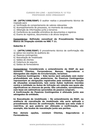 CURSOS ON-LINE – AUDITORIA P/ O TCU
PROFESSOR JOÃO IMBASSAHY
www.pontodosconcursos.com.br 16
10. (AFTN/1998/ESAF) O auditor realiza o procedimento técnico de
inspeção para
a) Verificação do comportamento de valores relevantes
b) Acompanhamento de processos, no momento da execução
c) Obtenção de informações junto a terceiros
d) Conferência da exatidão aritmética de documentos e registros
e) Exame de registros, documentos e de ativos tangíveis
Comentários: Definição conceitual do Procedimento Técnico
Básico de Inspeção contido na NBC T 11.
Gabarito: E
11. (AFTN/1998/ESAF) O procedimento técnico de confirmação não
se aplica nos exames de auditoria de:
a) Passivos contingentes
b) Reavaliação de imobilizado
c) Saldos de clientes
d) Cobertura de seguros
e) Saldos de fornecedores
Comentários: Considerando o entendimento da ESAF de que
somente Clientes, Fornecedores, Bancos, Seguradoras e
Advogados são objeto da Circularização, teríamos:
a) Passivos Contingente – Este termo será estudado com maior
profundidade em aulas posteriores. Os Passivos Contingentes
representam as obrigações registradas pela entidade em função
de situações excepcionais, tais como Ações Judiciais movidas
contra a entidade ou Autos de Infração em relação aos quais são
significativas as chances de perda. São calculadas, normalmente,
com base em estimativas (provisões do passivo exigível).
A Confirmação de Passivos Contingentes é efetuada junto aos
advogados da entidade.
b) Reavaliação de imobilizado – No entendimento da ESAF, na
auditoria da reavaliação de imobilizado não seria aplicado o
procedimento técnico de confirmação. Entendo que esta visão é
restritiva, já que poderia ser efetuada a confirmação, por
exemplo, dos laudos de reavaliação junto aos peritos.
Nas demais opções, constam Clientes, Seguradoras e
Fornecedores.
 