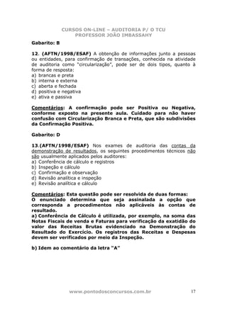 CURSOS ON-LINE – AUDITORIA P/ O TCU
PROFESSOR JOÃO IMBASSAHY
www.pontodosconcursos.com.br 17
Gabarito: B
12. (AFTN/1998/ESAF) A obtenção de informações junto a pessoas
ou entidades, para confirmação de transações, conhecida na atividade
de auditoria como “circularização”, pode ser de dois tipos, quanto à
forma de resposta:
a) brancas e preta
b) interna e externa
c) aberta e fechada
d) positiva e negativa
e) ativa e passiva
Comentários: A confirmação pode ser Positiva ou Negativa,
conforme exposto na presente aula. Cuidado para não haver
confusão com Circularização Branca e Preta, que são subdivisões
da Confirmação Positiva.
Gabarito: D
13.(AFTN/1998/ESAF) Nos exames de auditoria das contas da
demonstração de resultados, os seguintes procedimentos técnicos não
são usualmente aplicados pelos auditores:
a) Conferência de cálculo e registros
b) Inspeção e cálculo
c) Confirmação e observação
d) Revisão analítica e inspeção
e) Revisão analítica e cálculo
Comentários: Esta questão pode ser resolvida de duas formas:
O enunciado determina que seja assinalada a opção que
corresponda a procedimentos não aplicáveis às contas de
resultado.
a) Conferência de Cálculo é utilizada, por exemplo, na soma das
Notas Fiscais de venda e Faturas para verificação da exatidão do
valor das Receitas Brutas evidenciado na Demonstração do
Resultado do Exercício. Os registros das Receitas e Despesas
devem ser verificados por meio da Inspeção.
b) Idem ao comentário da letra “A”
 
