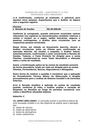 CURSOS ON-LINE – AUDITORIA P/ O TCU
PROFESSOR JOÃO IMBASSAHY
www.pontodosconcursos.com.br 18
c) A Confirmação, conforme já analisado, é aplicável para
aquelas cinco pessoas. Suponhamos que o Auditor se depare
com o seguinte registro:
Clientes
a Receita de Vendas R$ 60.000,00
Conforme já consignado, quando estiverem envolvidos valores
relevantes nos registros ou demonstrações contábeis relativos a
contas a receber ou a pagar, saldos bancários, seguros e
passivos contingentes, o Auditor deve circularizar com as
respectivas pessoas envolvidas.
Dessa forma, em relação ao lançamento descrito, deverá o
Auditor circularizar junto ao Cliente para confirmação da
operação descrita. Ao receber a resposta, o Auditor estará,
automaticamente, confirmando o valor concernente à Receita de
Vendas. Todavia, o Teste Primário foi dirigido para a conta
Clientes, considerando-se como Teste Secundário o efetuado
sobre a conta de resultado.
Assim, a Confirmação aplica-se às contas de resultado somente
de forma secundária, tendo em vista ser dirigida para as contas
Clientes, Fornecedores, Bancos, Seguradoras e Advogados.
Outra forma de resolver a questão é considerar que a aplicação
do Procedimento Técnico Básico da Observação é dirigida
principalmente para a análise do Sistema Contábil e de Controles
Internos.
d/e) A Revisão Analítica é aplicada às contas de resultado
quando, conforme já visto, o Auditor analisa a variação de
Despesas ou Receitas ao longo de períodos sucessivos com
vistas a identificar situações atípicas.
Gabarito: C
14. (AFRF/2001/ESAF)- A conclusão quanto à ocorrência efetiva de
uma transação contábil é um dos objetivos do auditor para a aplicação
dos:
a) testes de cálculos
b) testes de observância
c) testes de abrangência
d) testes substantivos
 