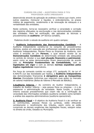 CURSOS ON-LINE – AUDITORIA PARA O TCU
PROFESSOR JOÃO IMBASSAHY
www.pontodosconcursos.com.br 4
desenvolvida através da aplicação de análises e índices que visam, entre
outros aspectos, mensurar a liquidez, o endividamento, os prazos
médios de pagamento, recebimento e de renovação de estoques e a
rentabilidade das entidades.
Neste contexto, torna-se necessário verificar a veracidade e correção
dos registros efetuados na escrituração e nas demonstrações contábeis
das entidades. Para tal verificação, são aplicadas as técnicas e
procedimentos de auditoria (4ª técnica contábil).
Podemos dividir o estudo da auditoria em quatro campos:
1. Auditoria Independente das Demonstrações Contábeis – A
Auditoria Independente constitui-se no conjunto de procedimentos
técnicos, postos em execução por profissionais contadores, sendo estes
Auditores Independentes, Pessoa Física ou Empresa de Auditoria, com
vistas à emissão de um Parecer, o qual deverá revelar se as
Demonstrações Contábeis de determinada entidade são adequadas
no sentido de retratar a sua real situação financeira e patrimonial,
assim como se estas demonstrações foram desenvolvidas de acordo
com os Princípios Fundamentais da Contabilidade, com as
legislações em vigor e com as demais normas expedidas pelos
órgãos reguladores responsáveis.
Por força do comando contido no artigo 177, parágrafo 3º, da Lei nº
6.404/76 (Lei das Sociedades por Ações), a Auditoria Independente
das demonstrações financeiras é obrigatória para as Companhias
Abertas (Sociedades Anônimas que negociam suas ações no mercado
de valores mobiliários (Bolsa de Valores e Mercado de Balcão)).
2.Auditoria Interna – Ao contrário do Auditor Independente, o
trabalho do Auditor Interno – seja pessoa física ou empresa – é o de
assessorar a administração da sociedade. Nesta função, o Auditor
Interno executa procedimentos que visam não só a verificação da
veracidade das informações contábeis (auditoria contábil) como também
a análise dos aspectos administrativos (auditoria operacional).
3. Auditoria Fiscal – O objetivo da Auditoria Fiscal é o de verificar se
os contribuintes, pessoas físicas ou jurídicas, estão efetuando
corretamente o recolhimento dos tributos, assim como se estão
cumprindo as demais exigências das legislações fiscais, estejam estas
no âmbito da União, Estados ou Municípios.
 
