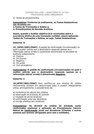 CURSOS ON-LINE – AUDITORIA P/ O TCU
PROFESSOR JOÃO IMBASSAHY
www.pontodosconcursos.com.br 19
e) testes de procedimentos
Comentários: Conforme já analisamos, os Testes Substantivos
são divididos em:
1.Testes de Transações e Saldos e;
2. Procedimentos de Revisão Analítica.
Assim, quando o Auditor objetiva tirar conclusões sobre a
ocorrência efetiva de uma transação contábil, estará aplicando
Testes de Transações e Saldos, ou seja, Testes Substantivos.
Gabarito: D
15. (AFRF/2001/ESAF)- O pedido de confirmação (circularização) no
qual o auditor solicita que o destinatário responda apenas se a
informação estiver errada é usualmente denominado na atividade de
auditoria independente:
a) Positivo
b) Em branco
c) Negativo
d) Em preto
e) Com divergência
Comentários: O pedido de confirmação (circularização) no qual o
auditor solicita que o destinatário responda apenas se a
informação estiver errada é denominado Negativo.
Gabarito: C
16.(AFRF/2001/ESAF) Para certificar-se que direitos de crédito
efetivamente existem em determinada data, o auditor independente
utiliza, principalmente, o procedimento de:
a) conferência de cálculo dos créditos
b) observação de processo de controle
c) inspeção de ativos tangíveis
d) confirmação junto aos devedores
e) revisão analítica dos recebíveis
Comentários: Os direitos de crédito da entidade serão
confirmados mediante a aplicação do Procedimento Técnico
Básico de Confirmação junto aos devedores (Clientes e outras
pessoas que tenham obrigações para com a entidade).
 