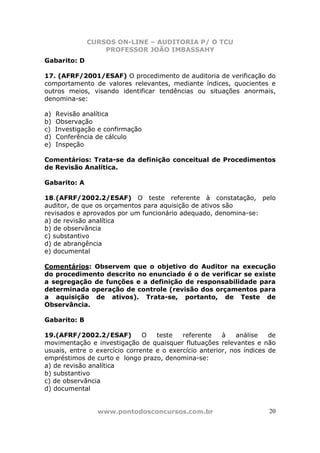 CURSOS ON-LINE – AUDITORIA P/ O TCU
PROFESSOR JOÃO IMBASSAHY
www.pontodosconcursos.com.br 20
Gabarito: D
17. (AFRF/2001/ESAF) O procedimento de auditoria de verificação do
comportamento de valores relevantes, mediante índices, quocientes e
outros meios, visando identificar tendências ou situações anormais,
denomina-se:
a) Revisão analítica
b) Observação
c) Investigação e confirmação
d) Conferência de cálculo
e) Inspeção
Comentários: Trata-se da definição conceitual de Procedimentos
de Revisão Analítica.
Gabarito: A
18.(AFRF/2002.2/ESAF) O teste referente à constatação, pelo
auditor, de que os orçamentos para aquisição de ativos são
revisados e aprovados por um funcionário adequado, denomina-se:
a) de revisão analítica
b) de observância
c) substantivo
d) de abrangência
e) documental
Comentários: Observem que o objetivo do Auditor na execução
do procedimento descrito no enunciado é o de verificar se existe
a segregação de funções e a definição de responsabilidade para
determinada operação de controle (revisão dos orçamentos para
a aquisição de ativos). Trata-se, portanto, de Teste de
Observância.
Gabarito: B
19.(AFRF/2002.2/ESAF) O teste referente à análise de
movimentação e investigação de quaisquer flutuações relevantes e não
usuais, entre o exercício corrente e o exercício anterior, nos índices de
empréstimos de curto e longo prazo, denomina-se:
a) de revisão analítica
b) substantivo
c) de observância
d) documental
 