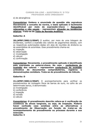 CURSOS ON-LINE – AUDITORIA P/ O TCU
PROFESSOR JOÃO IMBASSAHY
www.pontodosconcursos.com.br 21
e) de abrangência
Comentários: Embora o enunciado da questão não reproduza
literalmente o conceito da norma, o teste aplicado é facilmente
identificável por meio da expressão-chave – flutuações
relevantes e não usuais - representam situação ou tendências
atípicas. Trata-se de Teste de Revisão Analítica.
Gabarito: A
20.(AFRF/2002.2/ESAF) O auditor, por meio de uma listagem de
dividendos, confere a exatidão dos valores de pagamentos desses, com
as respectivas autorizações dadas em atas de reuniões de diretoria ou
de assembléias de acionistas. Esse procedimento chama-se:
a) inspeção
b) observação
c) investigação
d) cálculo
e) confirmação
Comentários: Novamente, o procedimento aplicado é identificado
pala expressão ou palavra-chave. No caso - conferência da
exatidão dos valores – representam conferência da exatidão
aritmética de documentos comprobatórios, registros e
demonstrações contábeis. Trata-se do procedimento de Cálculo.
Gabarito: D
21.(AFRF/2002.2/ESAF) O acompanhamento para verificar os
procedimentos de contagem física de barras de ouro, no cofre de um
determinado banco, é denominado:
a) investigação
b) conferência
c) inspeção
d) revisão
e) cálculo
Comentários: O procedimento descrito refere-se à verificação da
existência de ativos tangíveis, ou seja, de Inspeção. Poderia
haver confusão caso existisse entre as alternativas o
procedimento de Observação em função de tratar-se de
acompanhamento de procedimento ou processo durante a sua
execução.
Gabarito: C
 