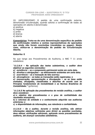 CURSOS ON-LINE – AUDITORIA P/ O TCU
PROFESSOR JOÃO IMBASSAHY
www.pontodosconcursos.com.br 22
22. (AFC/2002/ESAF) O pedido de uma confirmação externa,
denominada circularização, quando solicita a confirmação de todas as
operações em aberto é denominada:
a) positiva
b) negativa
c) preta
d) branca
e) aberta
Comentários: Trata-se de uma denominação específica de pedido
de confirmação relativo a contas representativas de operações
que ainda não foram concluídas (recebidas ou pagas). Neste
caso, utiliza-se a denominação de pedido de Circularização
Aberta.
Gabarito: E
No que tange aos Procedimentos de Auditoria, a NBC T 11 ainda
estabelece:
“11.2.6.4 - Na aplicação dos testes substantivos, o auditor deve
objetivar as seguintes conclusões:
a) existência – se o componente patrimonial existe em certa data.
b) direitos e obrigações – se efetivamente existentes em certa data;
c) ocorrência – se a transação de fato ocorreu;
d) abrangência – se todas as transações estão registradas; e
e) mensuração, apresentação e divulgação – se os itens estão
avaliados, divulgados, classificados e descritos de acordo com os
Princípios fundamentais de Contabilidade e as Normas Brasileiras de
Contabilidade.” (grifamos)
“11.2.6.5 Na aplicação dos procedimentos de revisão analítica, o auditor
deve considerar:
a) o objetivo dos procedimentos e o grau de confiabilidade dos
resultados alcançáveis;
b) a natureza da entidade e o conhecimento adquirido nas auditorias
anteriores; e
c) a disponibilidade de informações, sua relevância e confiabilidade.
11.2.6.6 – Se o auditor, durante a revisão analítica, não obtiver
informações objetivas suficientes para dirimir as questões suscitadas,
deve efetuar verificações adicionais, aplicando novos procedimentos de
auditoria, até alcançar conclusões satisfatórias.
 