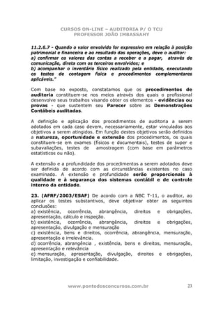 CURSOS ON-LINE – AUDITORIA P/ O TCU
PROFESSOR JOÃO IMBASSAHY
www.pontodosconcursos.com.br 23
11.2.6.7 - Quando o valor envolvido for expressivo em relação à posição
patrimonial e financeira e ao resultado das operações, deve o auditor:
a) confirmar os valores das contas a receber e a pagar, através de
comunicação, direta com os terceiros envolvidos; e
b) acompanhar o inventário físico realizado pela entidade, executando
os testes de contagem física e procedimentos complementares
aplicáveis.”
Com base no exposto, constatamos que os procedimentos de
auditoria constituem-se nos meios através dos quais o profissional
desenvolve seus trabalhos visando obter os elementos - evidências ou
provas - que sustentem seu Parecer sobre as Demonstrações
Contábeis auditadas.
A definição e aplicação dos procedimentos de auditoria a serem
adotados em cada caso devem, necessariamente, estar vinculados aos
objetivos a serem atingidos. Em função destes objetivos serão definidos
a natureza, oportunidade e extensão dos procedimentos, os quais
constituem-se em exames (físicos e documentais), testes de super e
subavaliações, testes de amostragem (com base em parâmetros
estatísticos ou não).
A extensão e a profundidade dos procedimentos a serem adotados deve
ser definida de acordo com as circunstâncias existentes no caso
examinado. A extensão e profundidade serão proporcionais à
qualidade e à segurança dos sistemas contábil e de controle
interno da entidade.
23. (AFRF/2003/ESAF) De acordo com a NBC T-11, o auditor, ao
aplicar os testes substantivos, deve objetivar obter as seguintes
conclusões:
a) existência, ocorrência, abrangência, direitos e obrigações,
apresentação, cálculo e inspeção.
b) existência, ocorrência, abrangência, direitos e obrigações,
apresentação, divulgação e mensuração
c) existência, bens e direitos, ocorrência, abrangência, mensuração,
apresentação e irrelevância.
d) ocorrência, abrangência , existência, bens e direitos, mensuração,
apresentação e relevância
e) mensuração, apresentação, divulgação, direitos e obrigações,
limitação, investigação e confiabilidade.
 