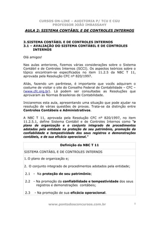 CURSOS ON-LINE – AUDITORIA P/ TCU E CGU
PROFESSOR JOÃO IMBASSAHY
www.pontodosconcursos.com.br 1
AULA 2: SISTEMA CONTÁBIL E DE CONTROLES INTERNOS
3.SISTEMA CONTÁBIL E DE CONTROLES INTERNOS
3.1 – AVALIAÇÃO DO SISTEMA CONTÁBIL E DE CONTROLES
INTERNOS
Olá amigos!
Nas aulas anteriores, fizemos várias considerações sobre o Sistema
Contábil e de Controles Internos (SCCI). Os aspectos teóricos sobre o
tópico encontram-se especificados no item 11.2.5 da NBC T 11,
aprovada pela Resolução CFC nº 820/1997.
Aliás, fazendo um parêntese, é importante que vocês adquiram o
costume de visitar o site do Conselho Federal de Contabilidade – CFC –
(www.cfc.org.br). Lá podem ser consultadas as Resoluções que
aprovaram as Normas Brasileiras de Contabilidade.
Iniciaremos esta aula, apresentando uma situação que pode ajudar na
resolução de várias questões de provas. Trata-se da distinção entre
Controles Contábeis e Administrativos.
A NBC T 11, aprovada pela Resolução CFC nº 820/1997, no item
11.2.5.1, define Sistema Contábil e de Controles Internos como “o
plano de organização e o conjunto integrado de procedimentos
adotados pela entidade na proteção de seu patrimônio, promoção da
confiabilidade e tempestividade dos seus registros e demonstrações
contábeis, e de sua eficácia operacional.”
Definição da NBC T 11
SISTEMA CONTÁBIL E DE CONTROLES INTERNOS
1. O plano de organização e;
2. O conjunto integrado de procedimentos adotados pela entidade;
2.1 - Na proteção de seu patrimônio;
2.2 - Na promoção da confiabilidade e tempestividade dos seus
registros e demonstrações contábeis;
2.3 - Na promoção de sua eficácia operacional.
 