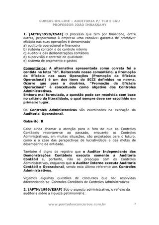 CURSOS ON-LINE – AUDITORIA P/ TCU E CGU
PROFESSOR JOÃO IMBASSAHY
www.pontodosconcursos.com.br 3
1. (AFTN/1998/ESAF) O processo que tem por finalidade, entre
outras, proporcionar à empresa uma razoável garantia de promover
eficácia nas suas operações é denominado
a) auditoria operacional e financeira
b) sistema contábil e de controle interno
c) auditoria das demonstrações contábeis
d) supervisão e controle de qualidade
e) sistema de orçamento e gastos
Comentários: A alternativa apresentada como correta foi a
contida na letra “B”. Reiterando nosso comentário, a Promoção
da Eficácia nas suas Operações (Promoção da Eficácia
Operacional) é um dos itens do SCCI definidos na norma.
Ocorre que para a doutrina, “Promoção da Eficácia
Operacional” é conceituada como objetivo dos Controles
Administrativos.
Embora mal formulada, a questão pode ser resolvida com base
no critério da literalidade, o qual sempre deve ser escolhido em
primeiro lugar.
Os Controles Administrativos são examinados na execução da
Auditoria Operacional.
Gabarito: B
Cabe ainda chamar a atenção para o fato de que os Controles
Contábeis reportam-se ao passado, enquanto os Controles
Administrativos, em muitas situações, são projetados para o futuro,
como é o caso das perspectivas de lucratividade e das metas de
desempenho da entidade.
Também é digno de registro que o Auditor Independente das
Demonstrações Contábeis executa somente a Auditoria
Contábil e, portanto, não se preocupa com os Controles
Administrativos, enquanto que o Auditor Interno executa Auditoria
Contábil e Operacional, sendo esta última referente aos Controles
Administrativos.
Vejamos algumas questões de concursos que são resolvidas
diferenciando-se Controles Contábeis de Controles Administrativos:
2. (AFTN/1996/ESAF) Sob o aspecto administrativo, o reflexo da
auditoria sobre a riqueza patrimonial é:
 
