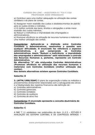 CURSOS ON-LINE – AUDITORIA P/ TCU E CGU
PROFESSOR JOÃO IMBASSAHY
www.pontodosconcursos.com.br 4
a) Contribuir para uma melhor adequação na utilização das contas
contábeis e do plano de contas.
b) Assegurar maior exatidão dos custos e estabelecimentos de padrão
para os custos diretos e indiretos.
c) O melhor controle dos bens, direitos e obrigações e ainda maior
exatidão dos custos indiretos.
d) Reduzir a ineficiência e improbidade dos empregados e
administradores.
e) Promover eficiência na utilização de recursos humanos e materiais e
uma melhor utilização das contas.
Comentários: Aplicando-se a distinção entre Controles
Contábeis e Administrativos, resolvemos a questão sem
qualquer dificuldade. O enunciado faz referência a aspectos
administrativos, o que compreende os Controles
Administrativos. Assim “Reduzir a ineficiência e improbidade
dos empregados e administradores” está relacionado a controle
dos Recursos Humanos e, portanto, representa um Controle
Administrativo.
Na alternativa “E” são misturados Controles Administrativos
(Promover eficiência na utilização dos recursos humanos e
materiais) com Controles Contábeis (melhor utilização das
contas).
Nas demais alternativas existem apenas Controles Contábeis.
Gabarito: D
3. (AFTN/1996/ESAF) O plano de organização e todos os métodos e
procedimentos diretamente relacionados com a salvaguarda dos ativos
e a fidedignidade dos registros financeiros são definição de:
a) Controles administrativos.
b) Controles gerenciais.
c) Controles contábeis
d) Controles de auditoria
e) Controles de ativo fixo
Comentários: O enunciado apresenta o conceito doutrinário de
Controles Contábeis.
Gabarito: C
A NBC T 11 estabelece nas subdivisões do item 11.2.5 – ESTUDO E
AVALIAÇÃO DO SISTEMA CONTÁBIL E DE CONTROLES INTENOS –
 