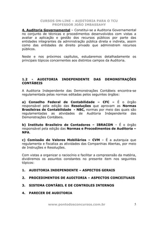 CURSOS ON-LINE – AUDITORIA PARA O TCU
PROFESSOR JOÃO IMBASSAHY
www.pontodosconcursos.com.br 5
4. Auditoria Governamental – Constitui-se a Auditoria Governamental
no conjunto de técnicas e procedimentos desenvolvidos com vistas a
avaliar a aplicação e gestão dos recursos públicos por parte das
entidades integrantes da administração pública direta e indireta, assim
como das entidades de direito privado que administrem recursos
públicos.
Neste e nos próximos capítulos, estudaremos detalhadamente os
principais tópicos concernentes aos distintos campos da Auditoria.
1.2 - AUDITORIA INDEPENDENTE DAS DEMONSTRAÇÕES
CONTÁBEIS
A Auditoria Independente das Demonstrações Contábeis encontra-se
regulamentada pelas normas editadas pelos seguintes órgãos:
a) Conselho Federal de Contabilidade – CFC – É o órgão
responsável pela edição das Resoluções que aprovam as Normas
Brasileiras de Contabilidade - NBC, normas por meio das quais são
regulamentadas as atividades de Auditoria Independente das
Demonstrações Contábeis.
b) Instituto Brasileiro de Contadores – IBRACON – É o órgão
responsável pela edição das Normas e Procedimentos de Auditoria –
NPA.
c) Comissão de Valores Mobiliários – CVM – É a autarquia que
regulamenta e fiscaliza as atividades das Companhias Abertas, por meio
de Instruções e Resoluções.
Com vistas a organizar o raciocínio e facilitar a compreensão da matéria,
dividiremos os assuntos constantes no presente item nos seguintes
tópicos:
1. AUDITORIA INDEPENDENTE – ASPECTOS GERAIS
2. PROCEDIMENTOS DE AUDITORIA – ASPECTOS CONCEITUAIS
3. SISTEMA CONTÁBIL E DE CONTROLES INTERNOS
4. PARECER DE AUDITORIA
 
