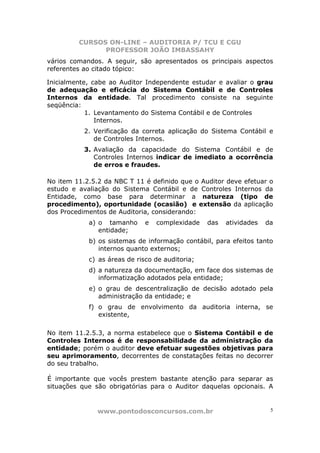 CURSOS ON-LINE – AUDITORIA P/ TCU E CGU
PROFESSOR JOÃO IMBASSAHY
www.pontodosconcursos.com.br 5
vários comandos. A seguir, são apresentados os principais aspectos
referentes ao citado tópico:
Inicialmente, cabe ao Auditor Independente estudar e avaliar o grau
de adequação e eficácia do Sistema Contábil e de Controles
Internos da entidade. Tal procedimento consiste na seguinte
seqüência:
1. Levantamento do Sistema Contábil e de Controles
Internos.
2. Verificação da correta aplicação do Sistema Contábil e
de Controles Internos.
3. Avaliação da capacidade do Sistema Contábil e de
Controles Internos indicar de imediato a ocorrência
de erros e fraudes.
No item 11.2.5.2 da NBC T 11 é definido que o Auditor deve efetuar o
estudo e avaliação do Sistema Contábil e de Controles Internos da
Entidade, como base para determinar a natureza (tipo de
procedimento), oportunidade (ocasião) e extensão da aplicação
dos Procedimentos de Auditoria, considerando:
a) o tamanho e complexidade das atividades da
entidade;
b) os sistemas de informação contábil, para efeitos tanto
internos quanto externos;
c) as áreas de risco de auditoria;
d) a natureza da documentação, em face dos sistemas de
informatização adotados pela entidade;
e) o grau de descentralização de decisão adotado pela
administração da entidade; e
f) o grau de envolvimento da auditoria interna, se
existente,
No item 11.2.5.3, a norma estabelece que o Sistema Contábil e de
Controles Internos é de responsabilidade da administração da
entidade; porém o auditor deve efetuar sugestões objetivas para
seu aprimoramento, decorrentes de constatações feitas no decorrer
do seu trabalho.
É importante que vocês prestem bastante atenção para separar as
situações que são obrigatórias para o Auditor daquelas opcionais. A
 
