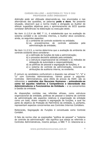 CURSOS ON-LINE – AUDITORIA P/ TCU E CGU
PROFESSOR JOÃO IMBASSAHY
www.pontodosconcursos.com.br 6
distinção pode ser efetuada observando-se, nos enunciados e nas
alternativas das questões, as palavras pode e deve. Na presente
situação, observem que a norma impõe a obrigação ao Auditor de
efetuar sugestões objetivas para o aprimoramento do SCCI quando
constatar deficiências na elaboração ou execução deste.
No item 11.2.5.4 da NBC T 11, é estabelecido que na avaliação do
sistema contábil e de controles internos, o Auditor deve considerar,
ainda, os seguintes aspectos:
a) o ambiente de controle existente na entidade;
b) os procedimentos de controle adotados pela
administração da entidade;
No item 11.2.5.5, a norma determina que a avaliação do ambiente de
controle existente deve considerar:
a) a definição de funções de toda a administração;
b) o processo decisório adotado pela entidade;
c) a estrutura organizacional da entidade e os métodos de
delegação de autoridade e responsabilidade;
d) as políticas de pessoal e segregação de funções; e
e) o sistema de controle da administração, incluindo as
atribuições da auditoria interna, se existente.
É comum os candidatos confundirem o disposto nas alíneas “c”, “d” e
“e” com Controles Administrativos. Vamos gravar o seguinte:
Controles Administrativos, para efeito de provas da ESAF, são os
referentes a controles dos Recursos Humanos - entendendo-se
como tal aqueles relativos à Competência e Idoneidade dos
Administradores e Funcionários da Entidade – e os concernentes
à Gestão da entidade.
As disposições contidas nas referidas alíneas, como estrutura
organizacional da entidade, políticas de pessoal e sistema de controle
da administração são aspectos relativos à organização da entidade
como um todo, dizem respeito à segregação de funções, a qual faz
parte do objetivo de Proteção do Patrimônio da entidade, e, portanto,
representam aspectos concernentes aos Controles Internos Contábeis.
Reiterando, Segregação de Funções é conceituada como Controle
Contábil.
O fato da norma citar as expressões “política de pessoal” e “sistema
de controle da administração” não significa que esteja se referindo a
Controles Administrativos, mesmo porque, a NBC T 11 relaciona-se a
 