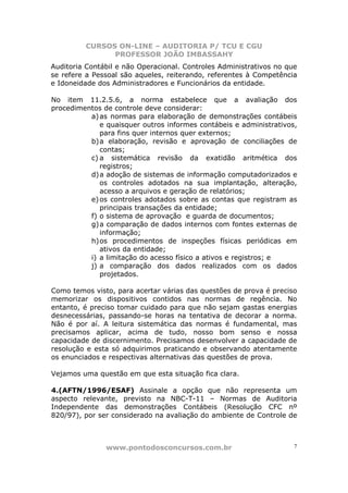 CURSOS ON-LINE – AUDITORIA P/ TCU E CGU
PROFESSOR JOÃO IMBASSAHY
www.pontodosconcursos.com.br 7
Auditoria Contábil e não Operacional. Controles Administrativos no que
se refere a Pessoal são aqueles, reiterando, referentes à Competência
e Idoneidade dos Administradores e Funcionários da entidade.
No item 11.2.5.6, a norma estabelece que a avaliação dos
procedimentos de controle deve considerar:
a)as normas para elaboração de demonstrações contábeis
e quaisquer outros informes contábeis e administrativos,
para fins quer internos quer externos;
b)a elaboração, revisão e aprovação de conciliações de
contas;
c) a sistemática revisão da exatidão aritmética dos
registros;
d)a adoção de sistemas de informação computadorizados e
os controles adotados na sua implantação, alteração,
acesso a arquivos e geração de relatórios;
e)os controles adotados sobre as contas que registram as
principais transações da entidade;
f) o sistema de aprovação e guarda de documentos;
g)a comparação de dados internos com fontes externas de
informação;
h)os procedimentos de inspeções físicas periódicas em
ativos da entidade;
i) a limitação do acesso físico a ativos e registros; e
j) a comparação dos dados realizados com os dados
projetados.
Como temos visto, para acertar várias das questões de prova é preciso
memorizar os dispositivos contidos nas normas de regência. No
entanto, é preciso tomar cuidado para que não sejam gastas energias
desnecessárias, passando-se horas na tentativa de decorar a norma.
Não é por aí. A leitura sistemática das normas é fundamental, mas
precisamos aplicar, acima de tudo, nosso bom senso e nossa
capacidade de discernimento. Precisamos desenvolver a capacidade de
resolução e esta só adquirimos praticando e observando atentamente
os enunciados e respectivas alternativas das questões de prova.
Vejamos uma questão em que esta situação fica clara.
4.(AFTN/1996/ESAF) Assinale a opção que não representa um
aspecto relevante, previsto na NBC-T-11 – Normas de Auditoria
Independente das demonstrações Contábeis (Resolução CFC nº
820/97), por ser considerado na avaliação do ambiente de Controle de
 