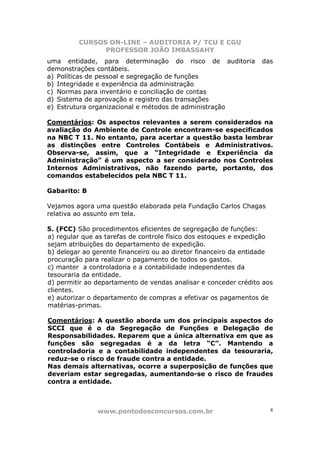 CURSOS ON-LINE – AUDITORIA P/ TCU E CGU
PROFESSOR JOÃO IMBASSAHY
www.pontodosconcursos.com.br 8
uma entidade, para determinação do risco de auditoria das
demonstrações contábeis.
a) Políticas de pessoal e segregação de funções
b) Integridade e experiência da administração
c) Normas para inventário e conciliação de contas
d) Sistema de aprovação e registro das transações
e) Estrutura organizacional e métodos de administração
Comentários: Os aspectos relevantes a serem considerados na
avaliação do Ambiente de Controle encontram-se especificados
na NBC T 11. No entanto, para acertar a questão basta lembrar
as distinções entre Controles Contábeis e Administrativos.
Observa-se, assim, que a “Integridade e Experiência da
Administração” é um aspecto a ser considerado nos Controles
Internos Administrativos, não fazendo parte, portanto, dos
comandos estabelecidos pela NBC T 11.
Gabarito: B
Vejamos agora uma questão elaborada pela Fundação Carlos Chagas
relativa ao assunto em tela.
5. (FCC) São procedimentos eficientes de segregação de funções:
a) regular que as tarefas de controle físico dos estoques e expedição
sejam atribuições do departamento de expedição.
b) delegar ao gerente financeiro ou ao diretor financeiro da entidade
procuração para realizar o pagamento de todos os gastos.
c) manter a controladoria e a contabilidade independentes da
tesouraria da entidade.
d) permitir ao departamento de vendas analisar e conceder crédito aos
clientes.
e) autorizar o departamento de compras a efetivar os pagamentos de
matérias-primas.
Comentários: A questão aborda um dos principais aspectos do
SCCI que é o da Segregação de Funções e Delegação de
Responsabilidades. Reparem que a única alternativa em que as
funções são segregadas é a da letra “C”. Mantendo a
controladoria e a contabilidade independentes da tesouraria,
reduz-se o risco de fraude contra a entidade.
Nas demais alternativas, ocorre a superposição de funções que
deveriam estar segregadas, aumentando-se o risco de fraudes
contra a entidade.
 